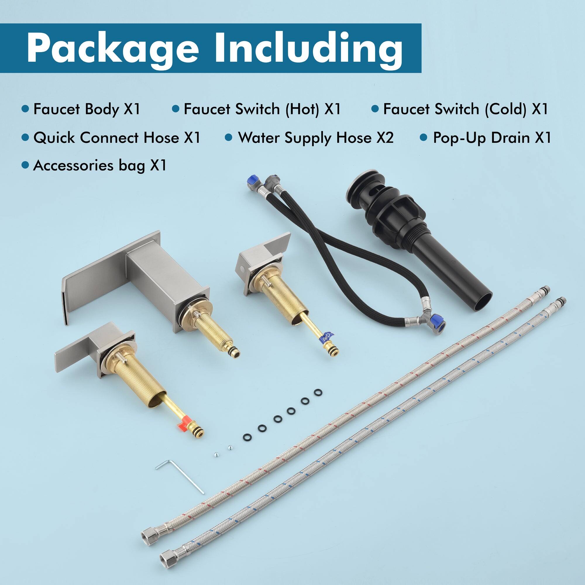 Package Including

- Faucet Body X1
- Quick Connect Hose X1
- Accessories bag X1
- Faucet Switch (Hot) X1
- Faucet Switch (Cold) X1
- Water Supply Hose X2
- Pop-Up Drain X1