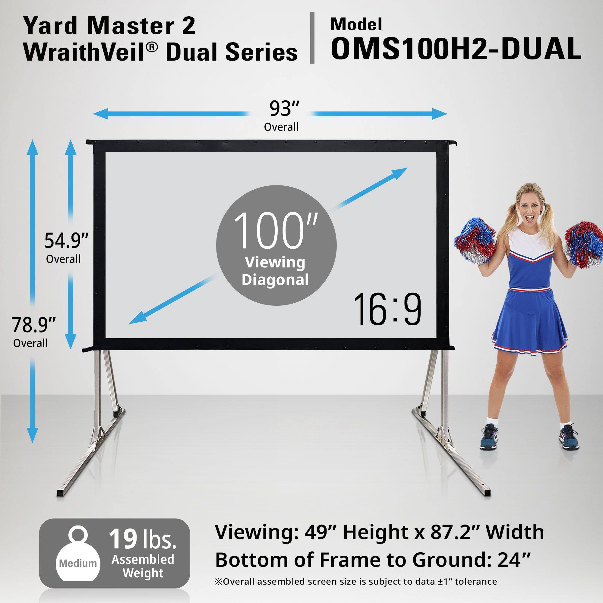 Yard Master 2  
WraithVeil® Dual Series  

Model: OMS100H2-DUAL  

- Overall: 93"  
- Viewing Diagonal: 100"  
- Aspect Ratio: 16:9  
- Overall: 54.9"  
- Overall: 78.9"  
- Viewing: 49" Height x 87.2" Width  
- Bottom of Frame to Ground: 24"  
- Assembled Weight: 19 lbs.  

*Overall assembled screen size is subject to data ±1" tolerance