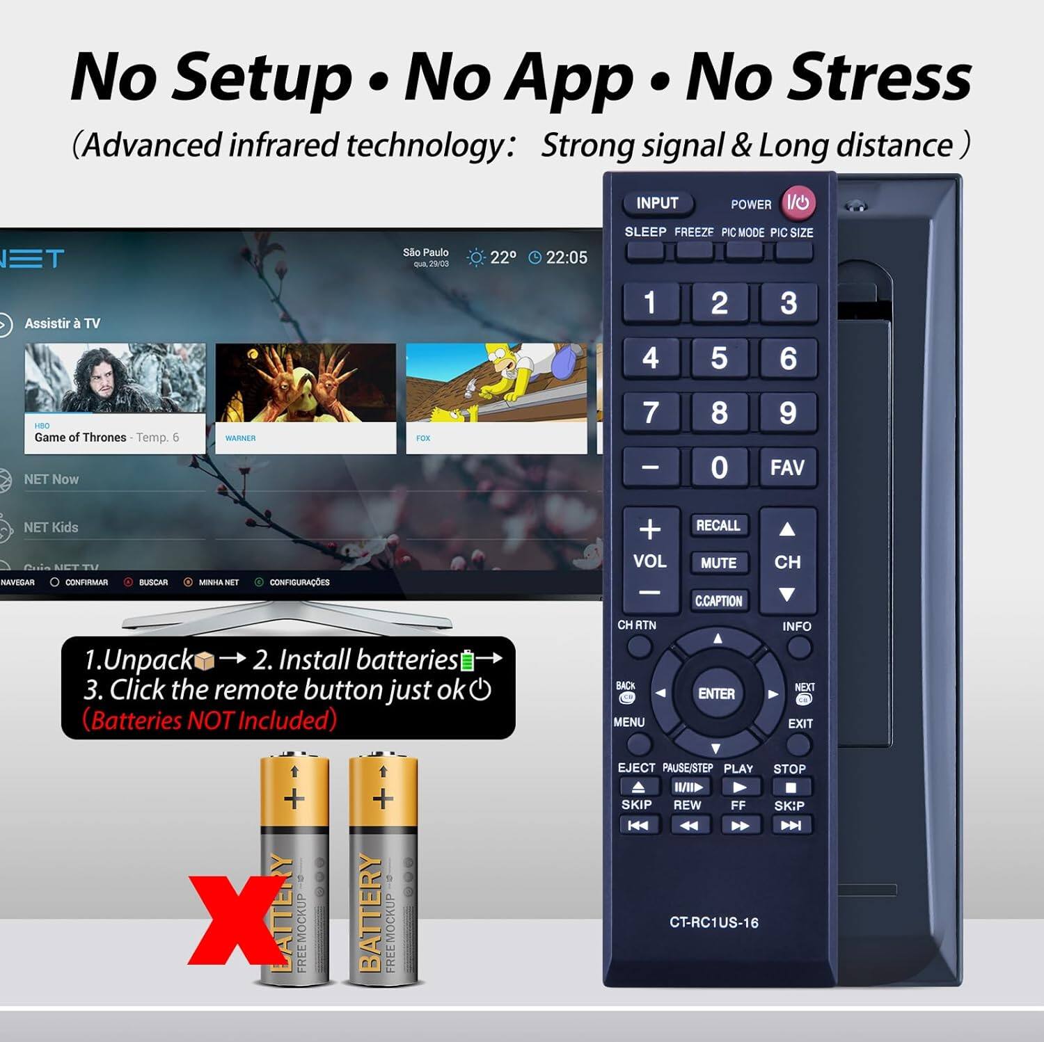 No Setup • No App • No Stress  
(Advanced infrared technology: Strong signal & Long distance)  

INPUT POWER 1/O  
SLEEP FREEZE PIC MODE PIC SIZE  
1 2 3 4 5 6  
7 8 9  
0 FAV  
VOL RECALL MUTE C.CAPTION  
CH RTN BACK MENU ENTER INFO N EXIT  

Assistir a TV  
Game of Thrones Temp. 6  
NET Now  
NET Kids  

1. Unpack  
2. Install batteries  
3. Click the remote button just ok  
(Batteries NOT Included)  

CT-RC1US-16