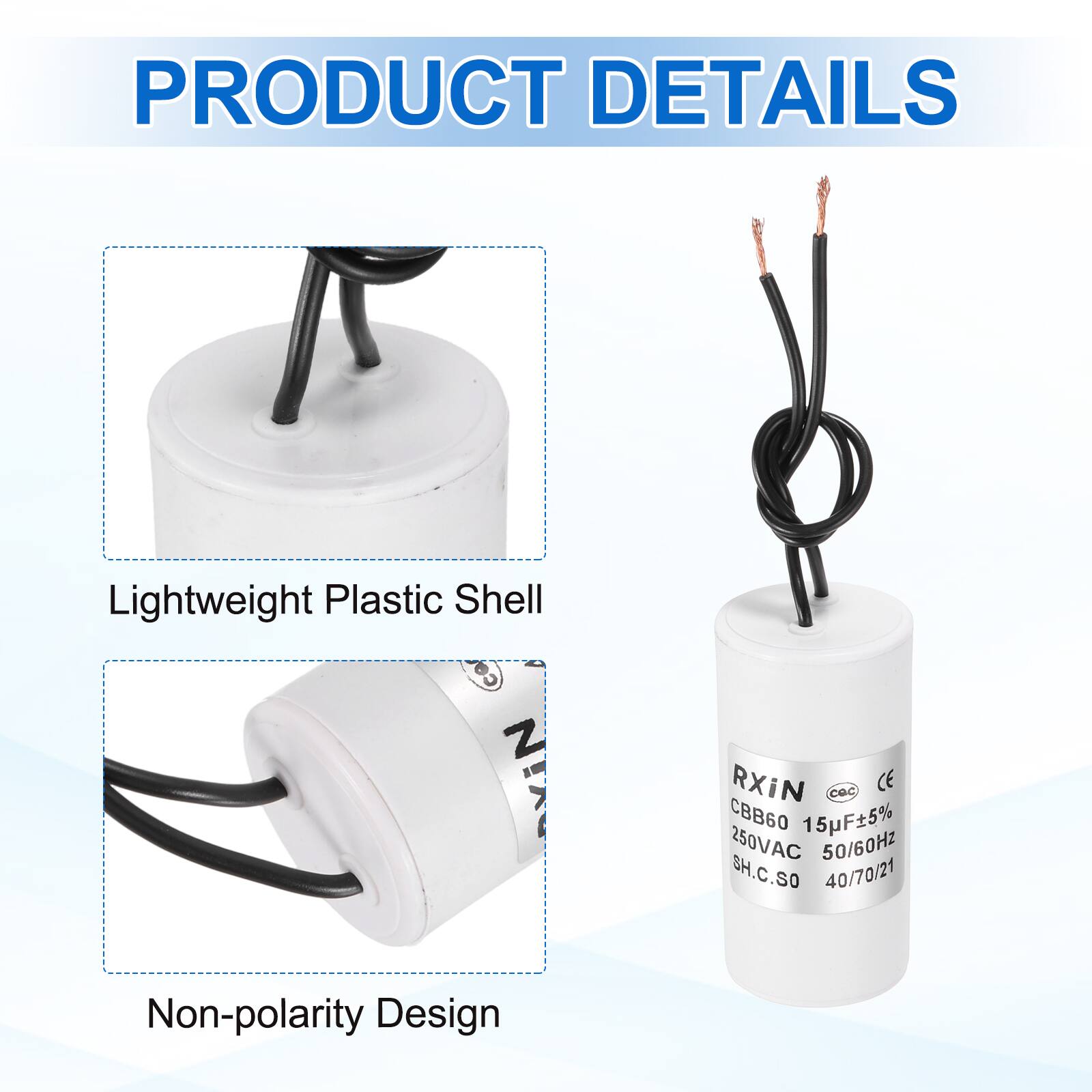 PRODUCT DETAILS

- Lightweight Plastic Shell
- Non-polarity Design

RXIN  
CBB60 15F±5%  
250VAC 50/60Hz  
SH.C.SO  
40/70/21