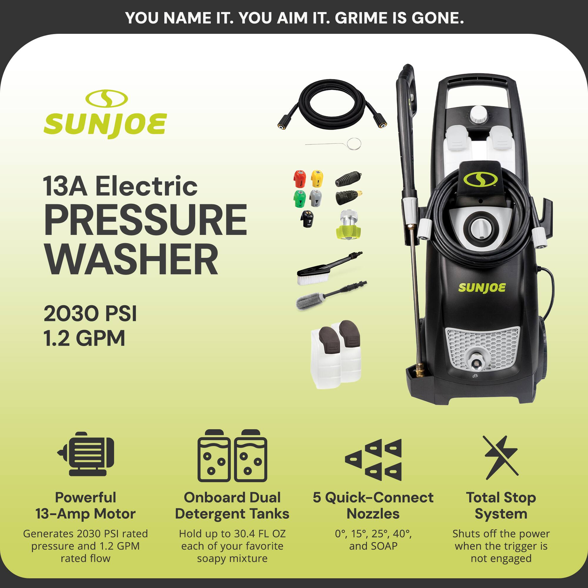 **SUNJOE**

**13A Electric Pressure Washer**

- **2030 PSI**
- **1.2 GPM**

**Powerful 13-Amp Motor**
- Generates 2030 PSI rated pressure and 1.2 GPM rated flow

**Onboard Dual Detergent Tanks**
- Hold up to 30.4 FL OZ each of your favorite soapy mixture

**5 Quick-Connect Nozzles**
- 0°, 15°, 25°, 40°, and SOAP

**Total Stop System**
- Shuts off the power when the trigger is not engaged

**YOU NAME IT. YOU AIM IT. GRIME IS GONE.**