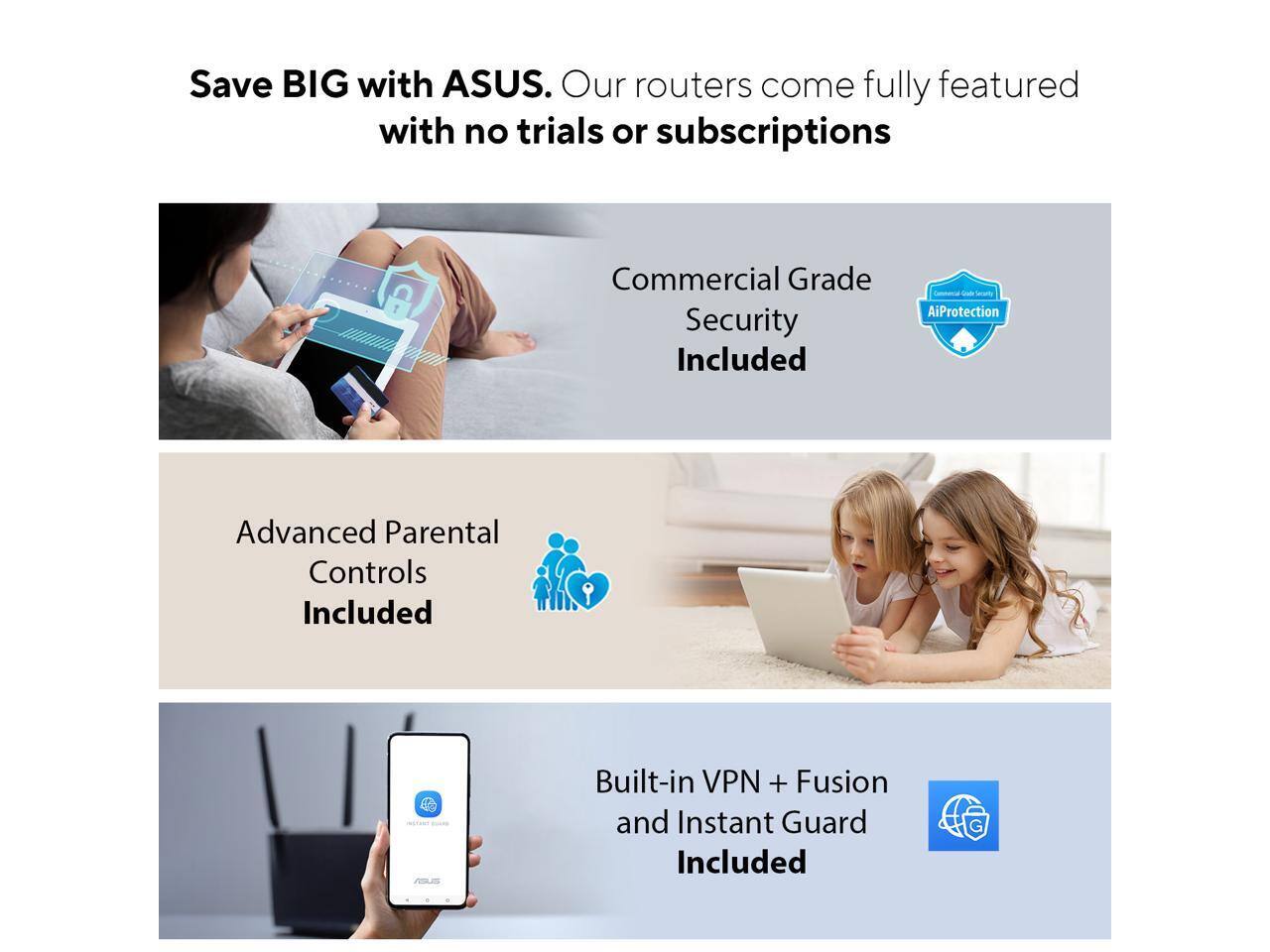 Save BIG with ASUS. Our routers come fully featured with no trials or subscriptions.

- Commercial Grade Security Included
- Advanced Parental Controls Included
- Built-in VPN + Fusion and Instant Guard Included