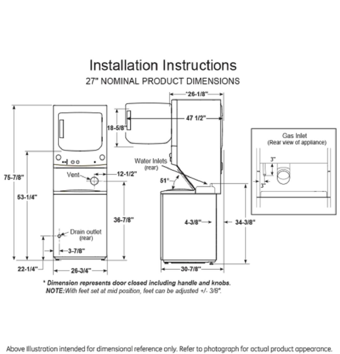 Installation Instructions  
27" NOMINAL PRODUCT DIMENSIONS  
- 26-1/8"  
- 18-5/8"  
- 47 1/2"  
- Gas Inlet (Rear view of appliance)  
- 75-7/8"  
- Vent  
- Water Inlets (rear) 12-1/2"  
- 51"  
- 3"  
- 53-1/4"  
- Drain outlet (rear)  
- 36-7/8"  
- 4-3/8"  
- 34-3/8"  
- 3-7/8"  
- 22-1/4"  
- 26-3/4"  
- 30-7/8"  

Dimension represents door closed including handle and knobs.  
NOTE: With feet set at mid position, feet can be adjusted +/- 3/8".  

Above Illustration intended for dimensional reference only. Refer to photograph for actual product appearance.