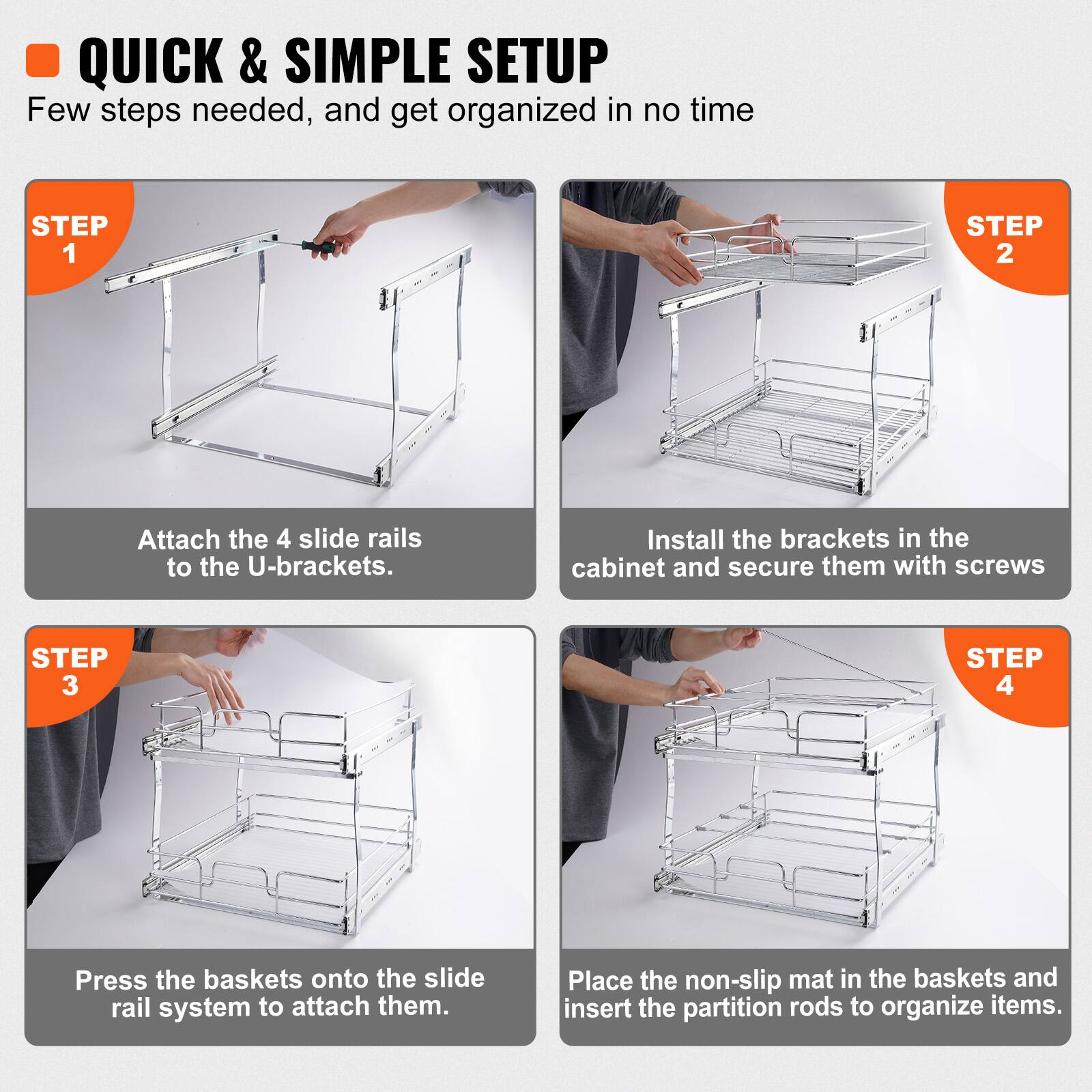 QUICK & SIMPLE SETUP: Few steps needed, and get organized in no time.

STEP 1: Attach the 4 slide rails to the U-brackets.

STEP 2: Install the brackets in the cabinet and secure them with screws.

STEP 3: Press the baskets onto the slide rail system to attach them.

STEP 4: Place the non-slip mat in the baskets and insert the partition rods to organize items.