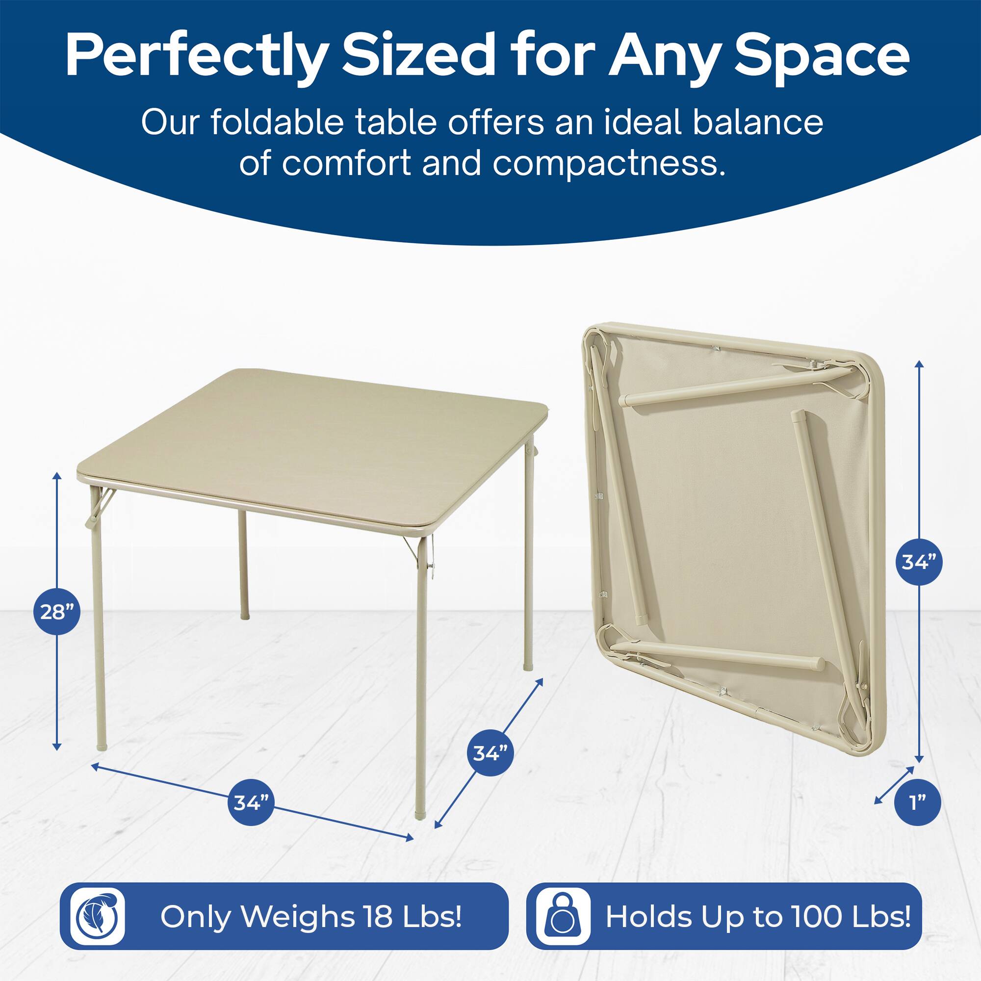 Perfectly Sized for Any Space  
Our foldable table offers an ideal balance of comfort and compactness.  
34" x 28" x 34" x 1"  
Only Weighs 18 Lbs!  
Holds Up to 100 Lbs!