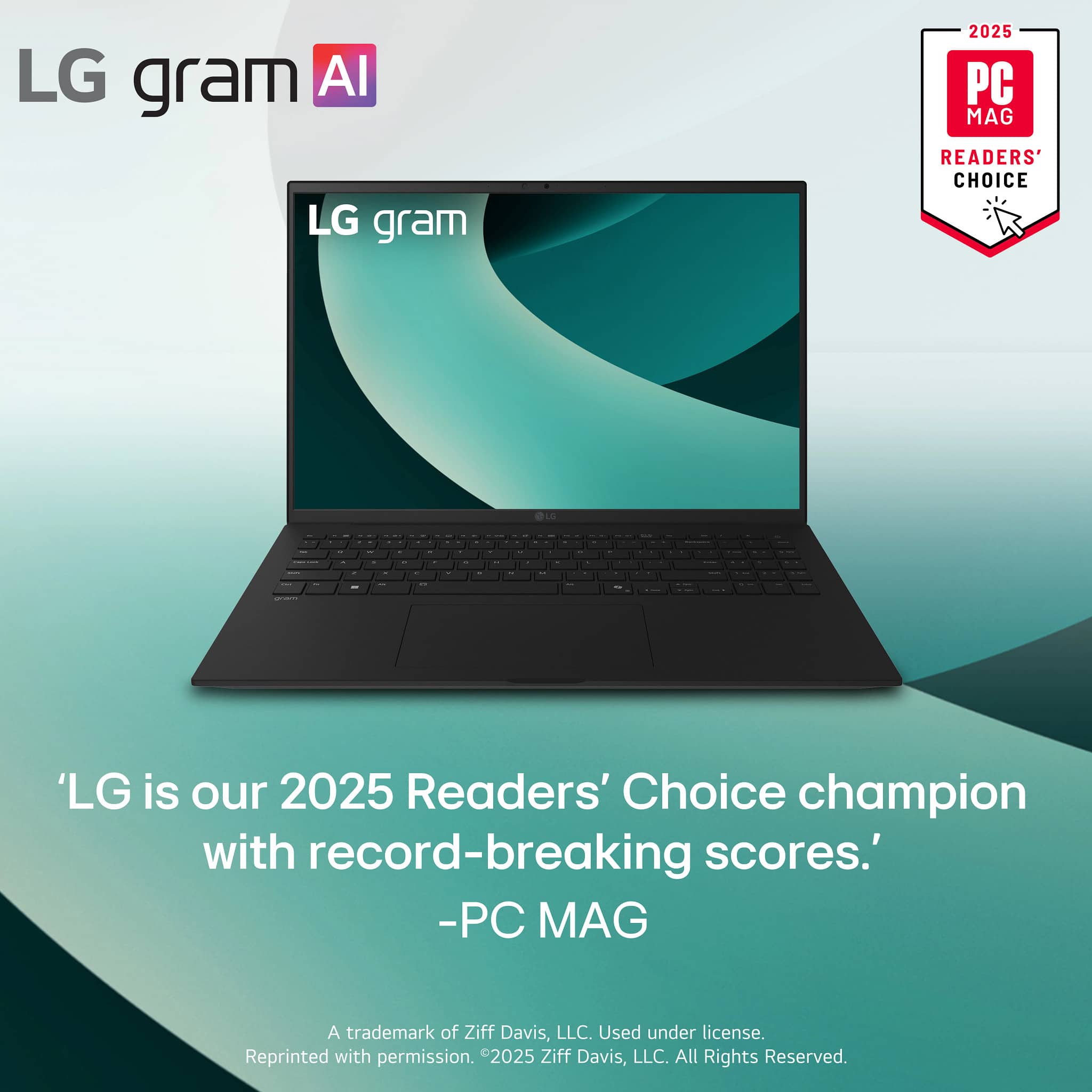 LG gram AI
LG gram
2025 PC MAG READERS' CHOICE
'LG is our 2025 Readers' Choice champion with record-breaking scores.'
-PC MAG
A trademark of Ziff Davis, LLC. Used under license. Reprinted with permission. ©2025 Ziff Davis, LLC. All Rights Reserved.