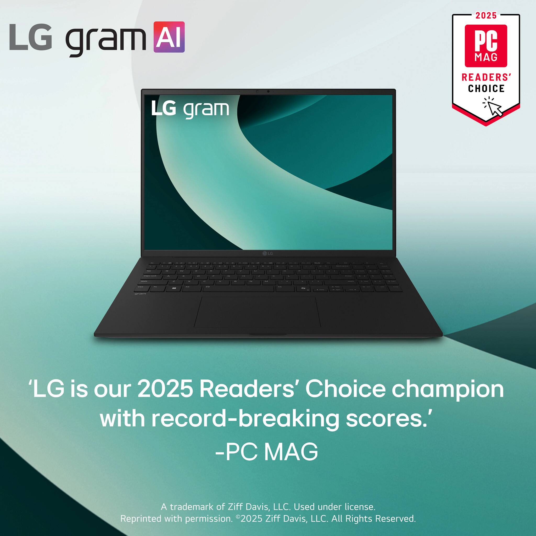 LG gram AI

LG gram

2025 PC MAG READERS' CHOICE

'LG is our 2025 Readers' Choice champion with record-breaking scores.'
-PC MAG

A trademark of Ziff Davis, LLC. Used under license. Reprinted with permission. ©2025 Ziff Davis, LLC. All Rights Reserved.