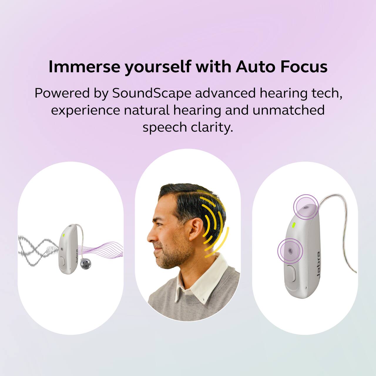 Immerse yourself with Auto Focus

Powered by SoundScape advanced hearing tech, experience natural hearing and unmatched speech clarity.