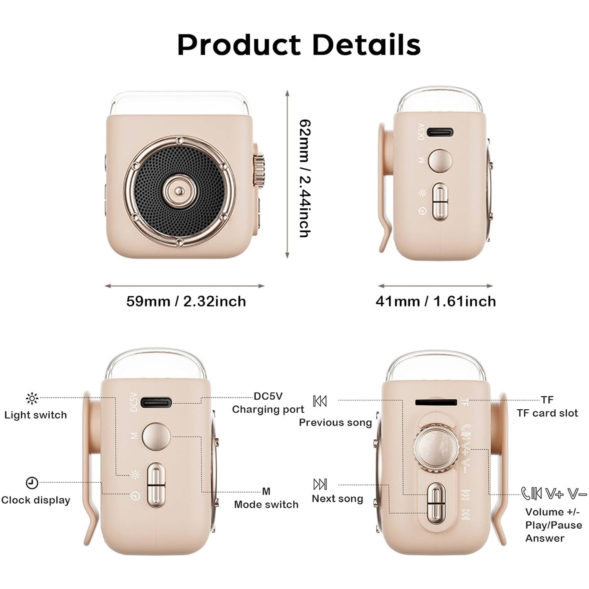 Product Details

- 62mm / 2.44inch
- 59mm / 2.32inch
- 41mm / 1.61inch

Light switch
Clock display
DC5V
Charging port
Previous song
Next song
Mode switch
TF card slot
Volume +/- Play/Pause Answer
