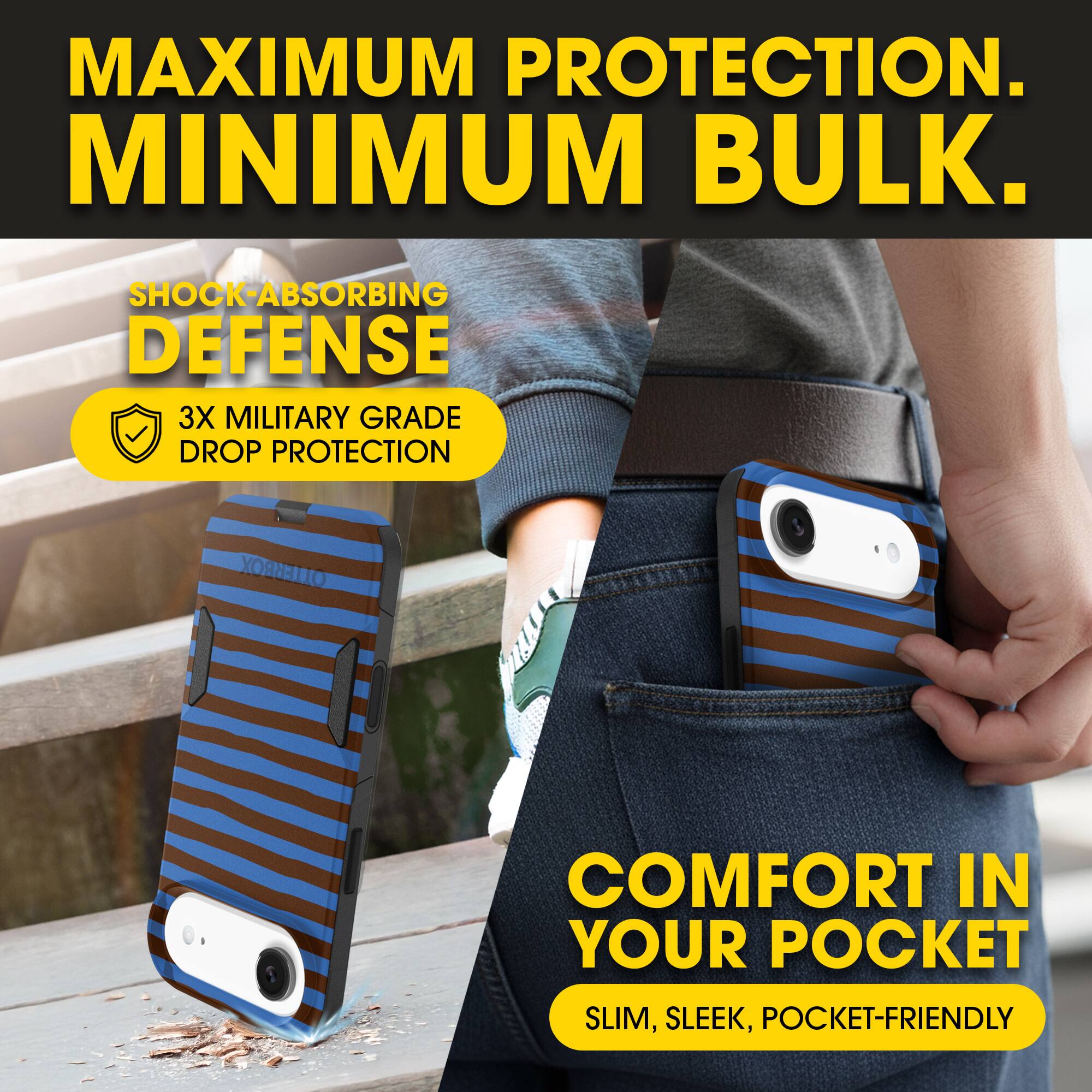 MAXIMUM PROTECTION.  
MINIMUM BULK.

SHOCK-ABSORBING DEFENSE  
3X MILITARY GRADE DROP PROTECTION

COMFORT IN YOUR POCKET  
SLIM, SLEEK, POCKET-FRIENDLY
