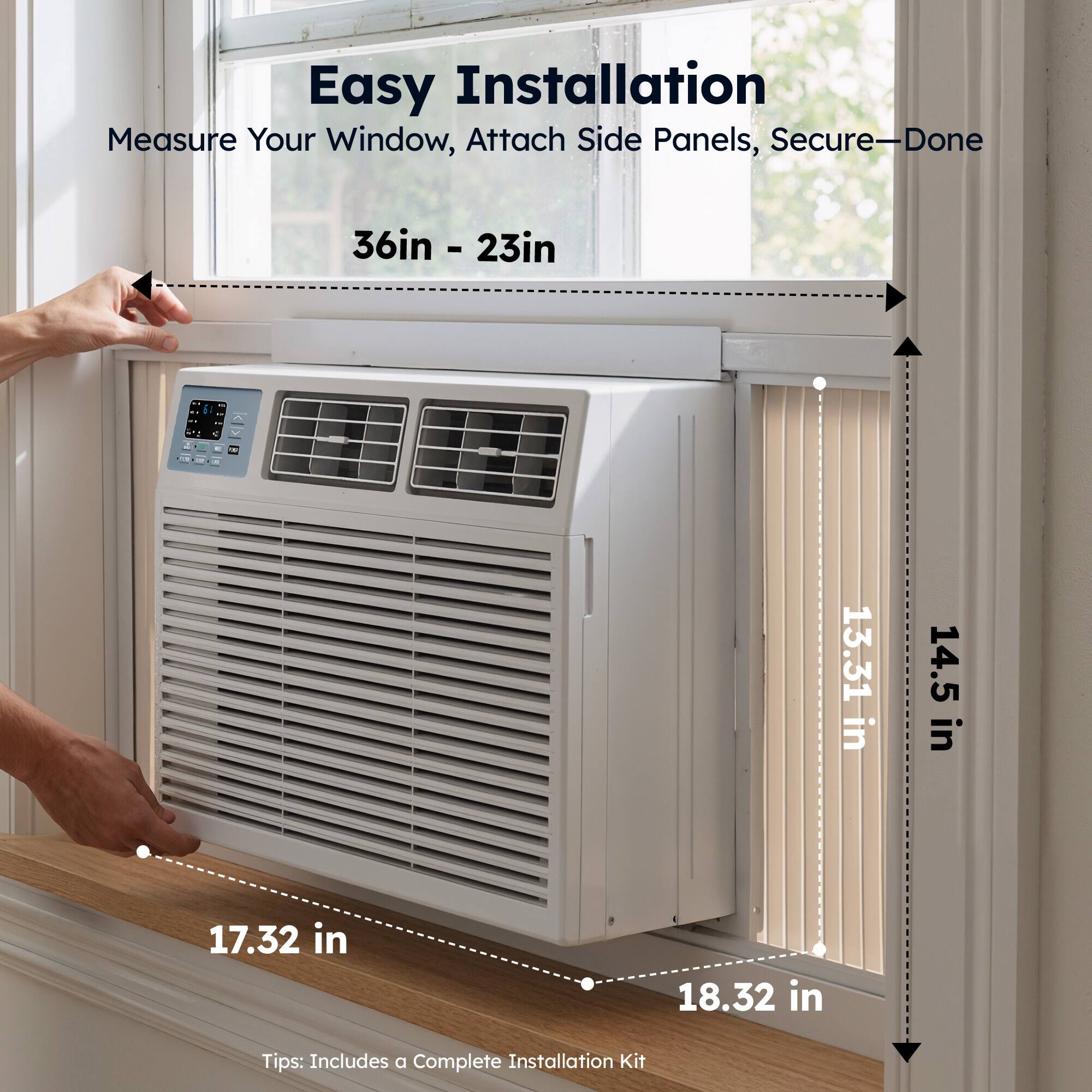 Easy Installation  
Measure Your Window, Attach Side Panels, Secure—Done  

36in - 23in  

13.31 in  
14.5 in  
17.32 in  
18.32 in  

Tips: Includes a Complete Installation Kit