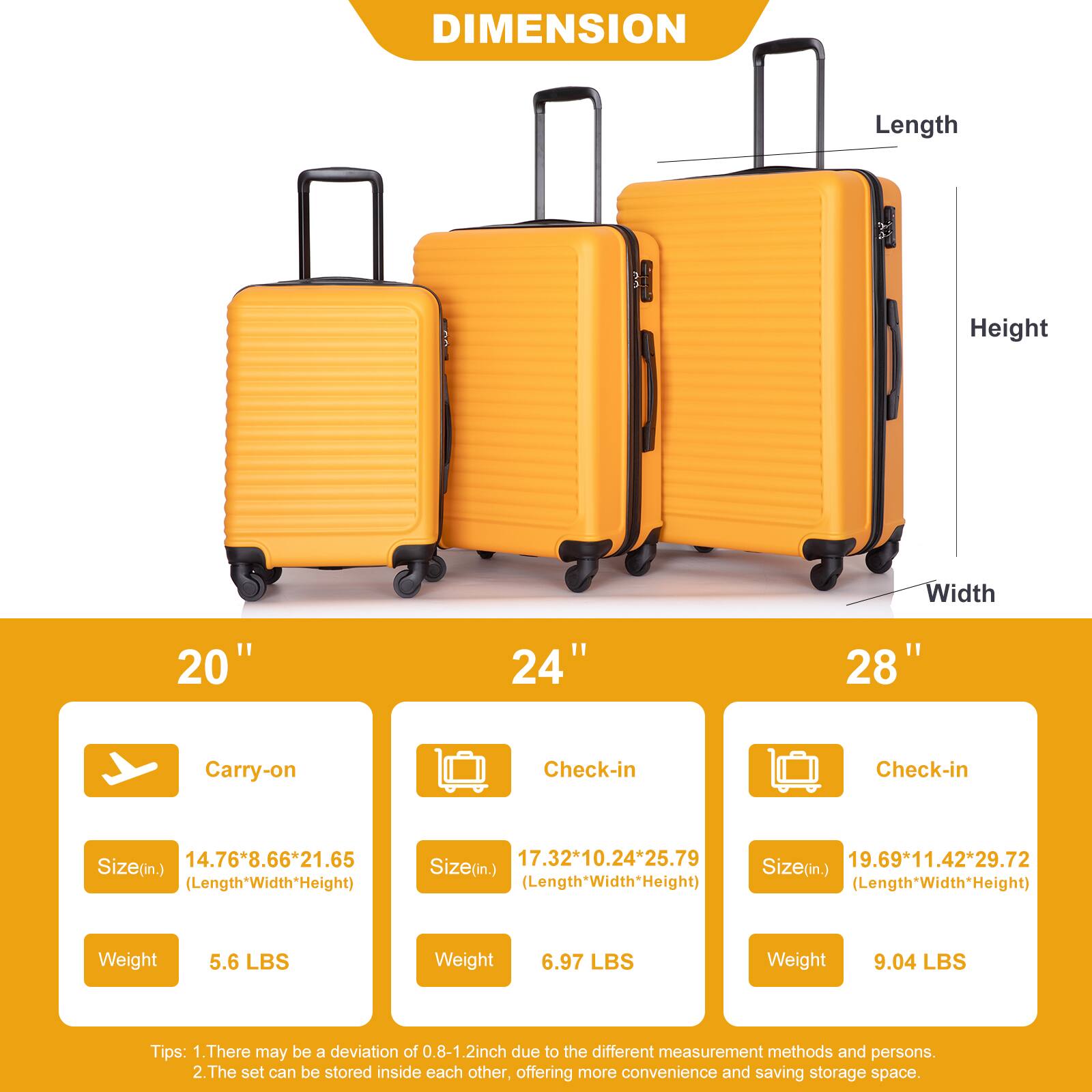 DIMENSION

Length
Height
Width

20"
24"
28"

Carry-on
Check-in
Check-in

14.76*8.66*21.65 Size(in) (Length*Width*Height)
17.32*10.24*25.79 Size(in.) (Length*Width*Height)
19.69*11.42*29.72 Size(in.) (Length*Width*Height)

Weight
5.6 LBS
6.97 LBS
9.04 LBS

Tips:
1. There may be a deviation of 0.8-1.2inch due to the different measurement methods and persons.
2. The set can be stored inside each other, offering more convenience and saving storage space.