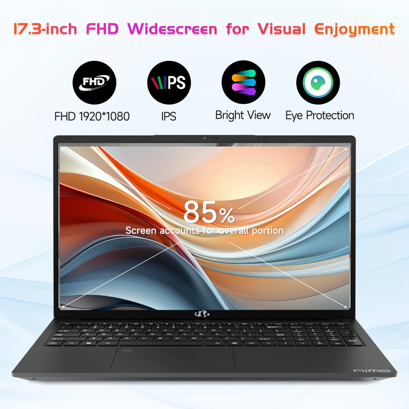 17.3-inch FHD Widescreen for Visual Enjoyment

FHD 1920*1080  
IPS  
Bright View  
Eye Protection  

85%  
Screen accounts for overall portion