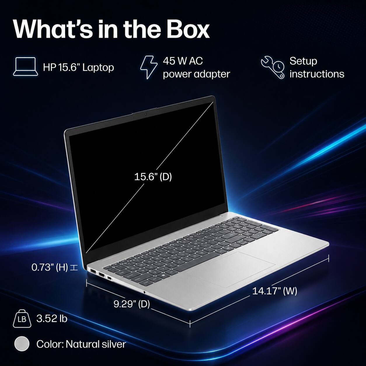 What's in the Box

- HP 15.6" Laptop
- 45 W AC power adapter
- Setup instructions

Dimensions:
- 15.6" (D)
- 0.73" (H)
- 9.29" (D)
- 14.17" (W)

Weight: 3.52 lb

Color: Natural silver