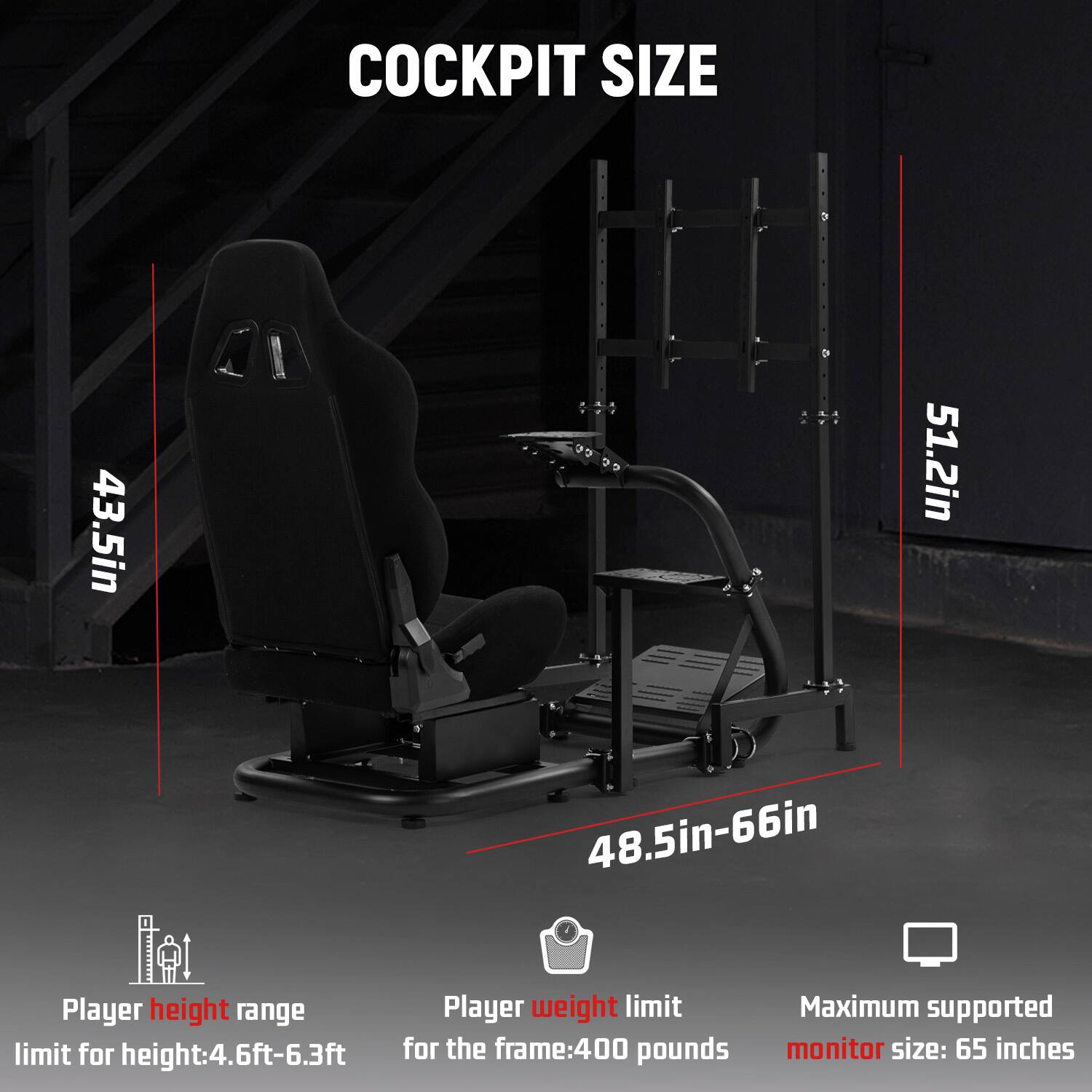 COCKPIT SIZE

43.5in
48.5in-66in
51.2in

Player height range limit for height: 4.6ft-6.3ft

Player weight limit for the frame: 400 pounds

Maximum supported monitor size: 65 inches