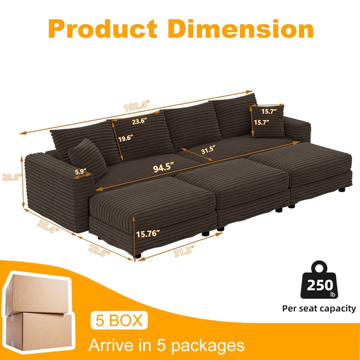 Product Dimension  
25.6"  
5.9"  
102.4"  
23.6"  
19.6"  
94.5"  
31.5"  
15.7"  
15.7"  
35.4"  
23.6"  
15.76"  
31.5"  
250 lb  
5 BOX Arrive in 5 packages  
Per seat capacity
