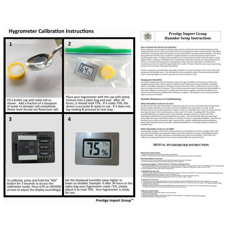 Hygrometer Calibration Instructions

1. Fill a bottle cap with table salt as shown. Add a fraction of a teaspoon of water to dampen salt completely. Water level should not flood over salt.

2. Place your hygrometer with the cap with damp mixture into a ziploc bag and seal. After hours, it should read 75%. If it reads 75%, the device is accurate & ready to use. If it does not, log reading & proceed to next step.

3. To calibrate, press and hold the "ADJ" button for 3 seconds to access the calibration mode. Press (UP) or (DOWN) arrows to adjust the display accordingly; for use.

4. Set the displayed humidity value higher or lower as needed. Example: if after 24 hours in the ziploc bag your hygrometer reads 71%, simply adjust it to read 75%. Your hygrometer is ready for use.

Prestige Import Group

Humidor Setup Instructions

How to Season the Interior of a Humidor

When setting up a new humidor for the first time, remove any dust from the manufacturing process by wiping down the interior with a clean, dry cloth. The seasoning process that is discussed here is