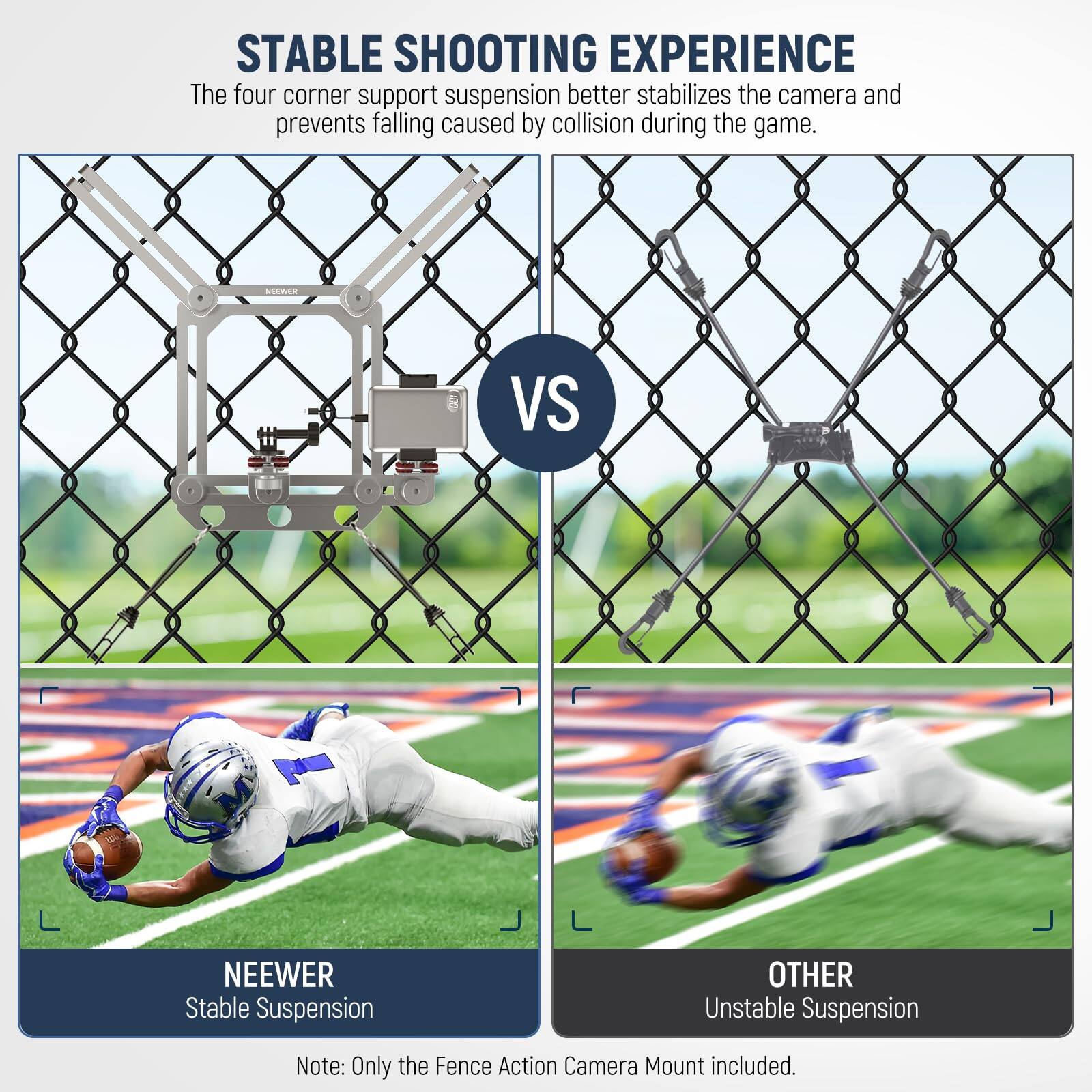 STABLE SHOOTING EXPERIENCE

The four corner support suspension better stabilizes the camera and prevents falling caused by collision during the game.

NEEWER VS OTHER

NEEWER Stable Suspension

OTHER Unstable Suspension

Note: Only the Fence Action Camera Mount included.