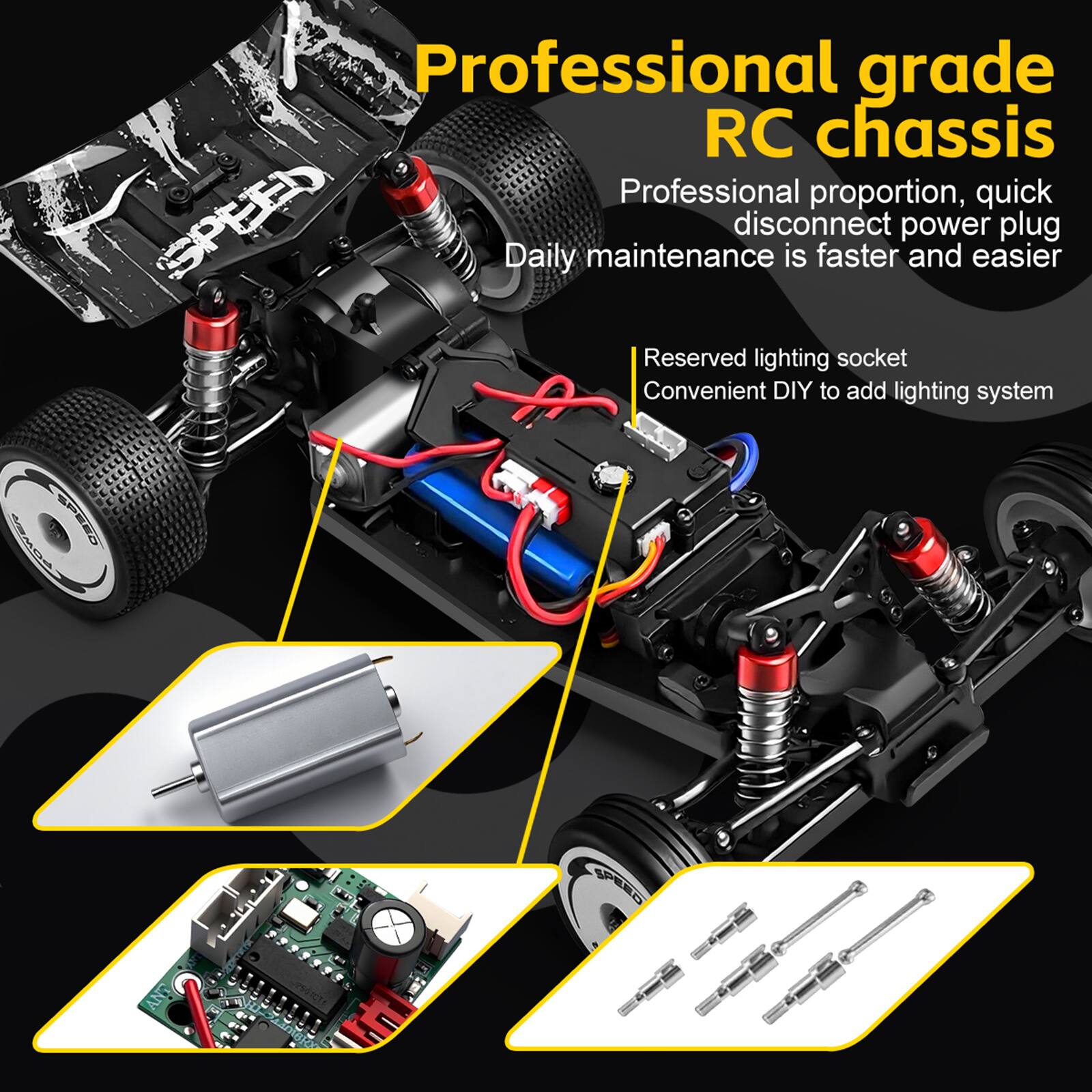 Professional grade RC chassis  
Professional proportion, quick disconnect power plug  
Daily maintenance is faster and easier  
Reserved lighting socket  
Convenient DIY to add lighting system