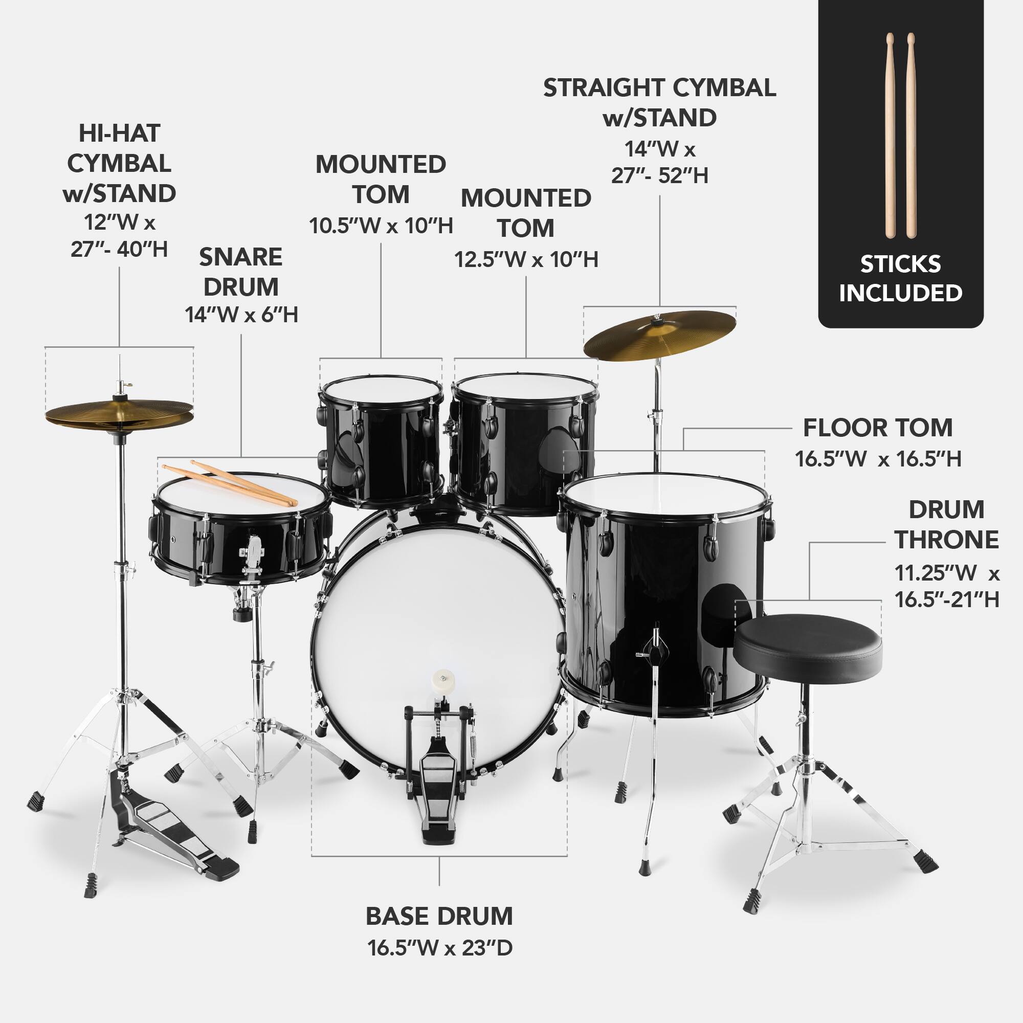 Here is the corrected and grouped text:

- **Straight Cymbal w/ Stand**: 14"W x 27"-52"H
- **Hi-Hat w/ Stand**: 12"W x 10.5"W x 10"H
- **Mounted Cymbal**: 12"W x 10.5"W x 10"H
- **Snare Drum**: 12.5"W x 6"H
- **Floor Tom**: 16.5"W x 16.5"H
- **Base Drum**: 16.5"W x 23"D
- **Drum Throne**: 11.25"W x 16.5"-21"H
- **Sticks**: Included
