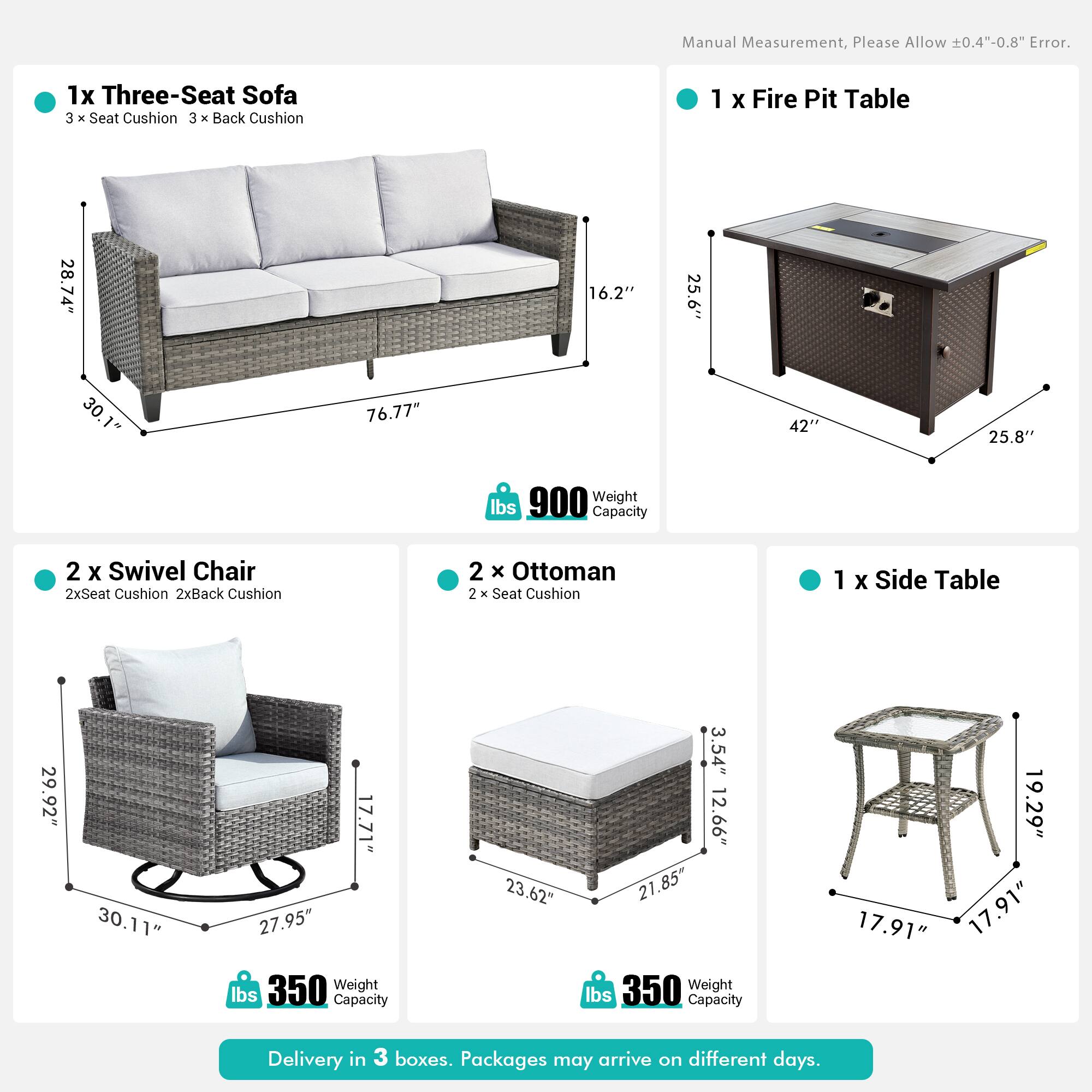 Manual Measurement, Please Allow 0.4"-0.8" Error.

1x Three-Seat Sofa  
3 x Seat Cushion  
3 x Back Cushion  
28.74" x 16.2" x 30.76"  
76.77" x 42" x 25.8"  
Weight: 900 lbs  
Capacity: 900 lbs

1 x Fire Pit Table  
25.6" x 42" x 25.8"  
Weight: 350 lbs  
Capacity: 350 lbs

2 x Swivel Chair  
2x Seat Cushion  
2x Back Cushion  
29.92" x 30.11" x 17.71"  
27.95" x 350 lbs  
Capacity: 350 lbs

2 x Ottoman  
23.62" x 3.54" x 12.66"  
21.85" x 19.29" x 17.91"  
Weight: 350 lbs  
Capacity: 35