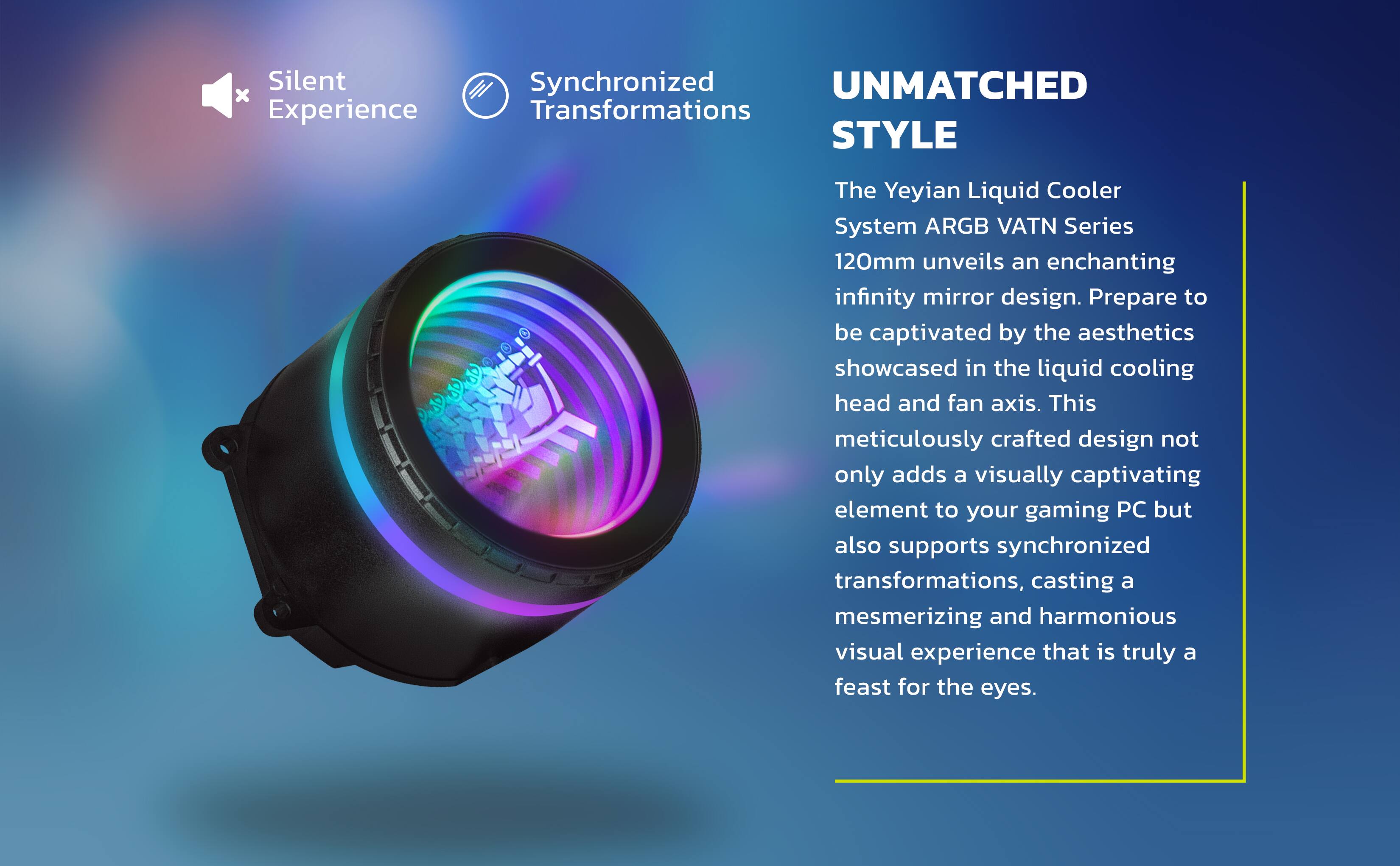 **UNMATCHED STYLE**

The Yeyian Liquid Cooler System ARGB VATN Series 120mm unveils an enchanting infinity mirror design. Prepare to be captivated by the aesthetics showcased in the liquid cooling head and fan axis. This meticulously crafted design not only adds a visually captivating element to your gaming PC but also supports synchronized transformations, casting a mesmerizing and harmonious visual experience that is truly a feast for the eyes.

**Silent Experience**

**Synchronized Transformations**