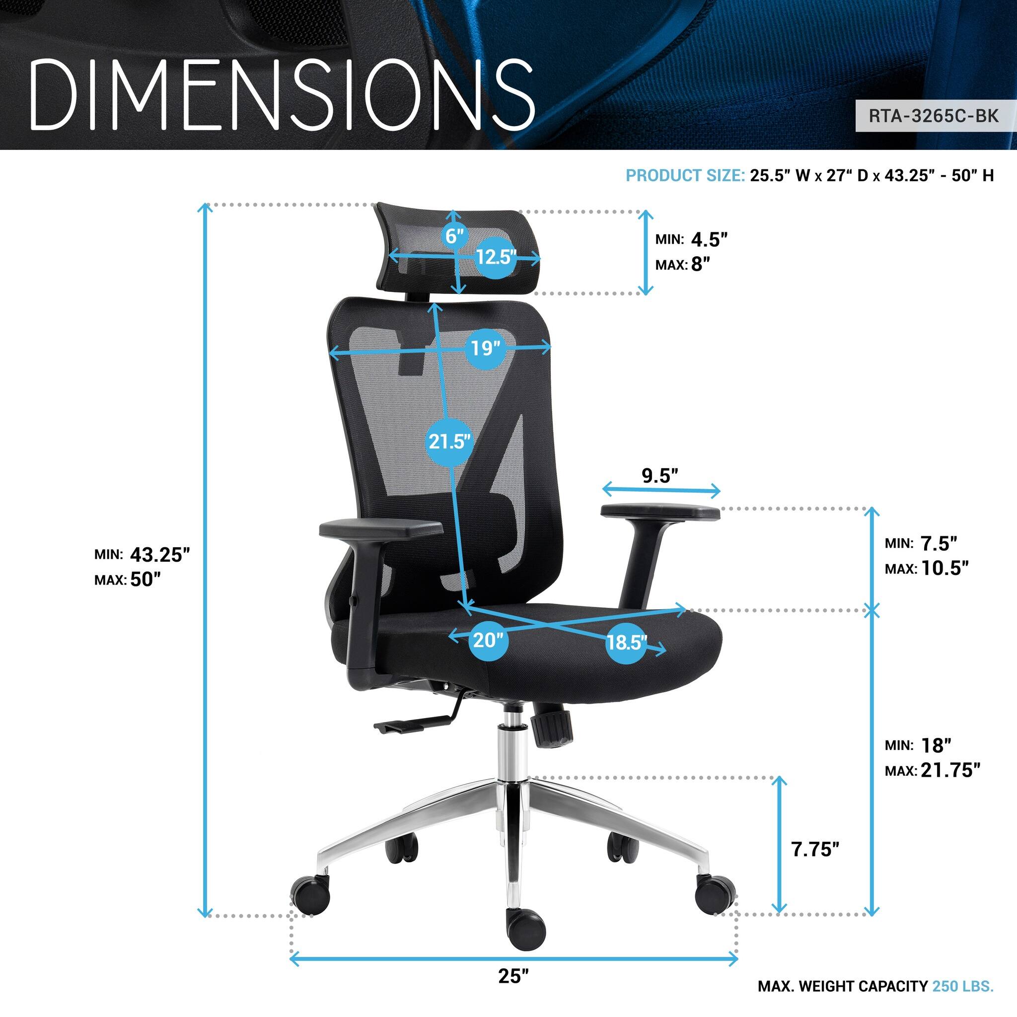 DIMENSIONS  
RTA-3265C-BK  
PRODUCT SIZE: 25.5" W x 27" D x 43.25" - 50" H  
6"  
12.5"  
MIN: 4.5" MAX: 8"  
19"  
21.5"  
9.5"  
MIN: 43.25" MAX: 50"  
MIN: 7.5" MAX: 10.5"  
20"  
18.5"  
MIN: 18" MAX: 21.75"  
7.75"  
25"  
MAX. WEIGHT CAPACITY 250 LBS.