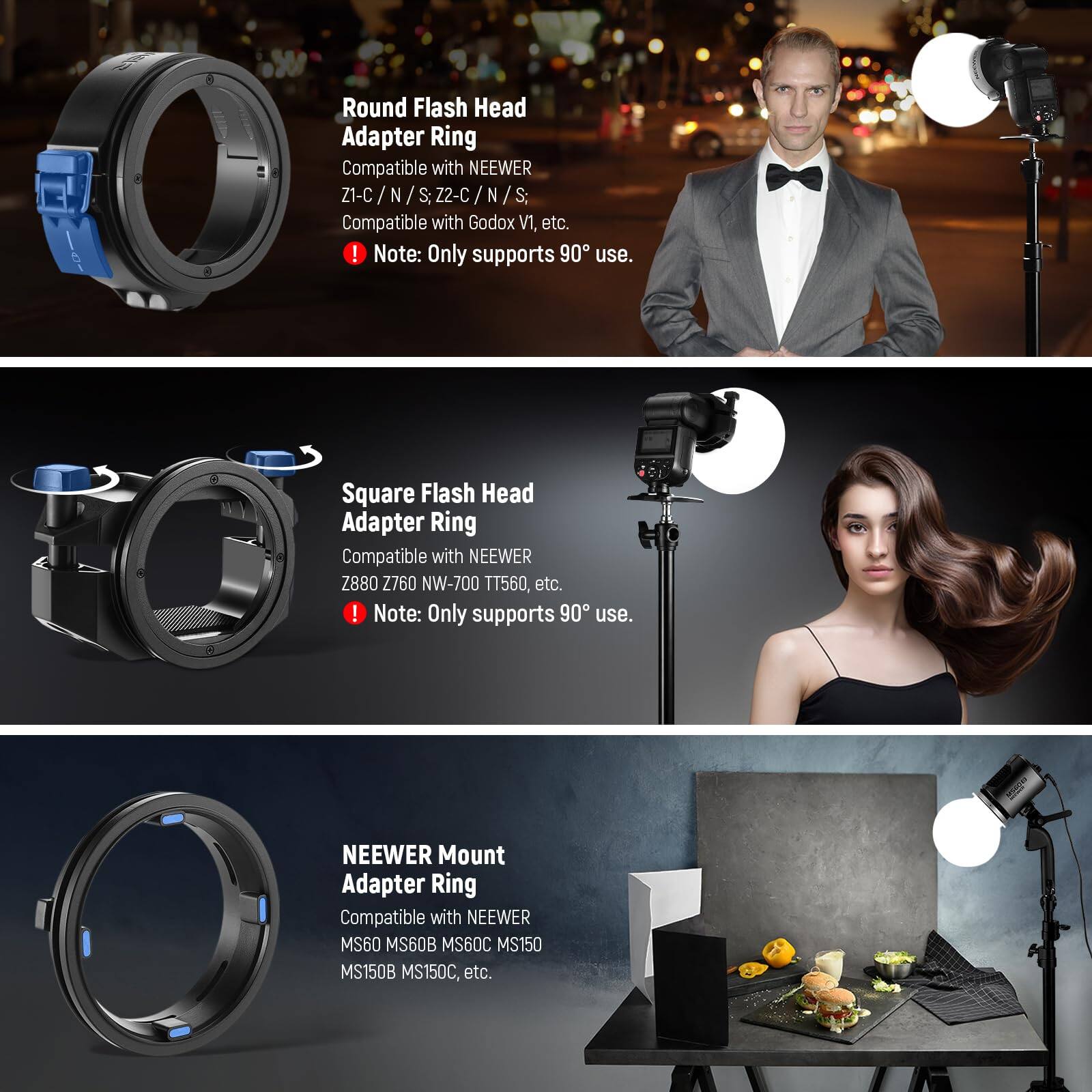 Round Flash Head Adapter Ring  
Compatible with NEEWER Z1-C / N / S; Z2-C / N / S; Compatible with Godox V1, etc.  
Note: Only supports 90° use.

Square Flash Head Adapter Ring  
Compatible with NEEWER Z880 2760 NW-700 T1560, etc.  
Note: Only supports 90° use.

NEEWER Mount Adapter Ring  
Compatible with NEEWER MS60 MS60B MS60C MS150 MS150B MS150C, etc.