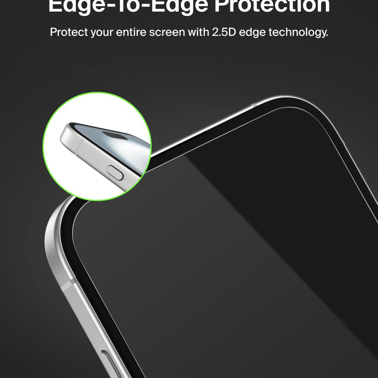 Edge-To-Edge Protection  
Protect your entire screen with 2.5D edge technology.