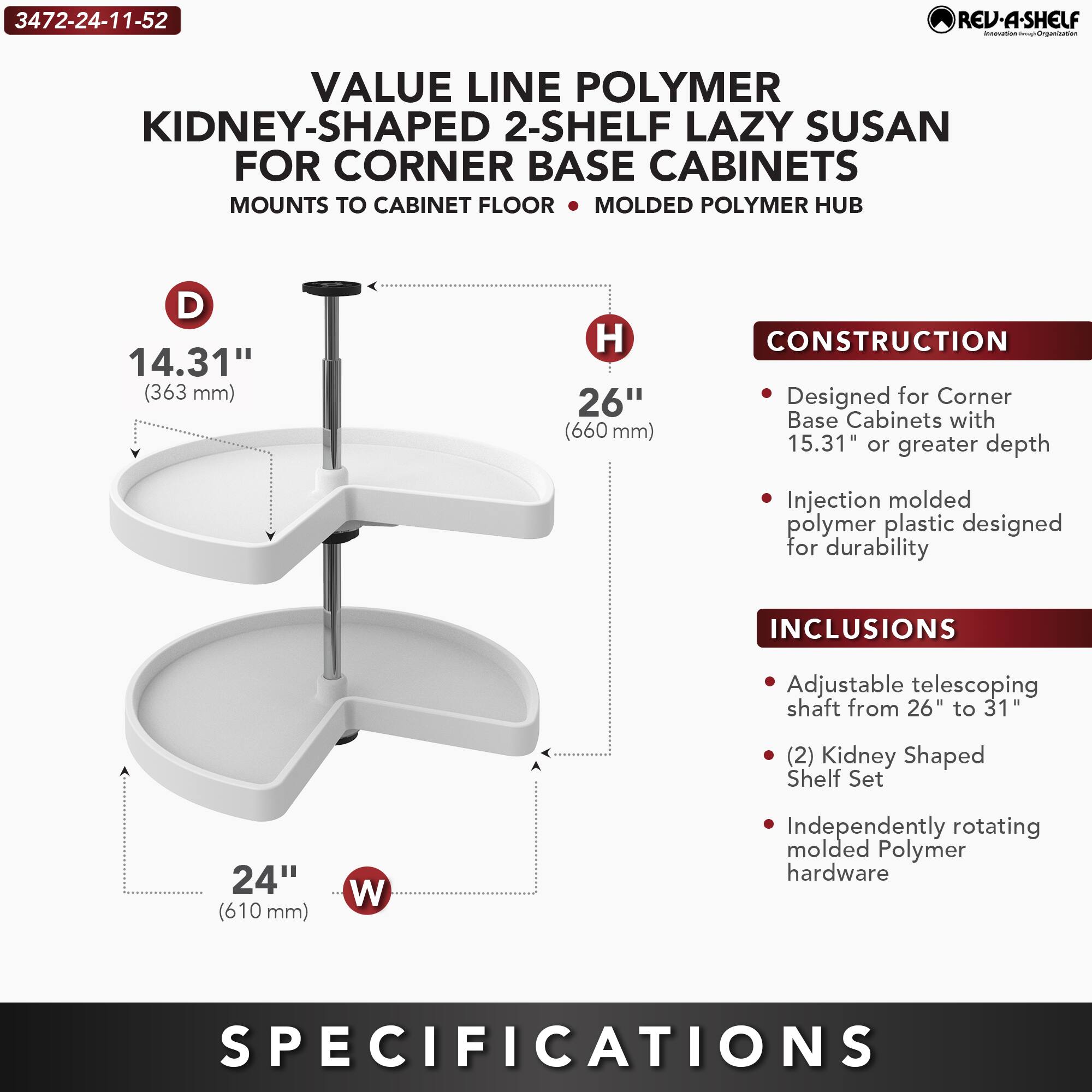**3472-24-11-52**

**VALUE LINE POLYMER KIDNEY-SHAPED 2-SHELF LAZY SUSAN FOR CORNER BASE CABINETS**

- MOUNTS TO CABINET FLOOR
- MOLDED POLYMER HUB

**D** 14.31" (363 mm)  
**H** 26" (660 mm)  
**W** 24" (610 mm)

**CONSTRUCTION**
- Designed for Corner Base Cabinets with 15.31" or greater depth
- Injection molded polymer plastic designed for durability

**INCLUSIONS**
- Adjustable telescoping shaft from 26" to 31"
- (2) Kidney Shaped Shelf Set
- Independently rotating molded Polymer hardware

**SPECIFICATIONS**