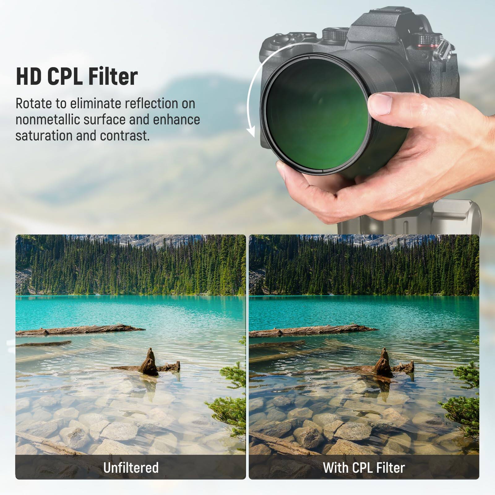 HD CPL Filter

Rotate to eliminate reflection on nonmetallic surface and enhance saturation and contrast.

Unfiltered

With CPL Filter