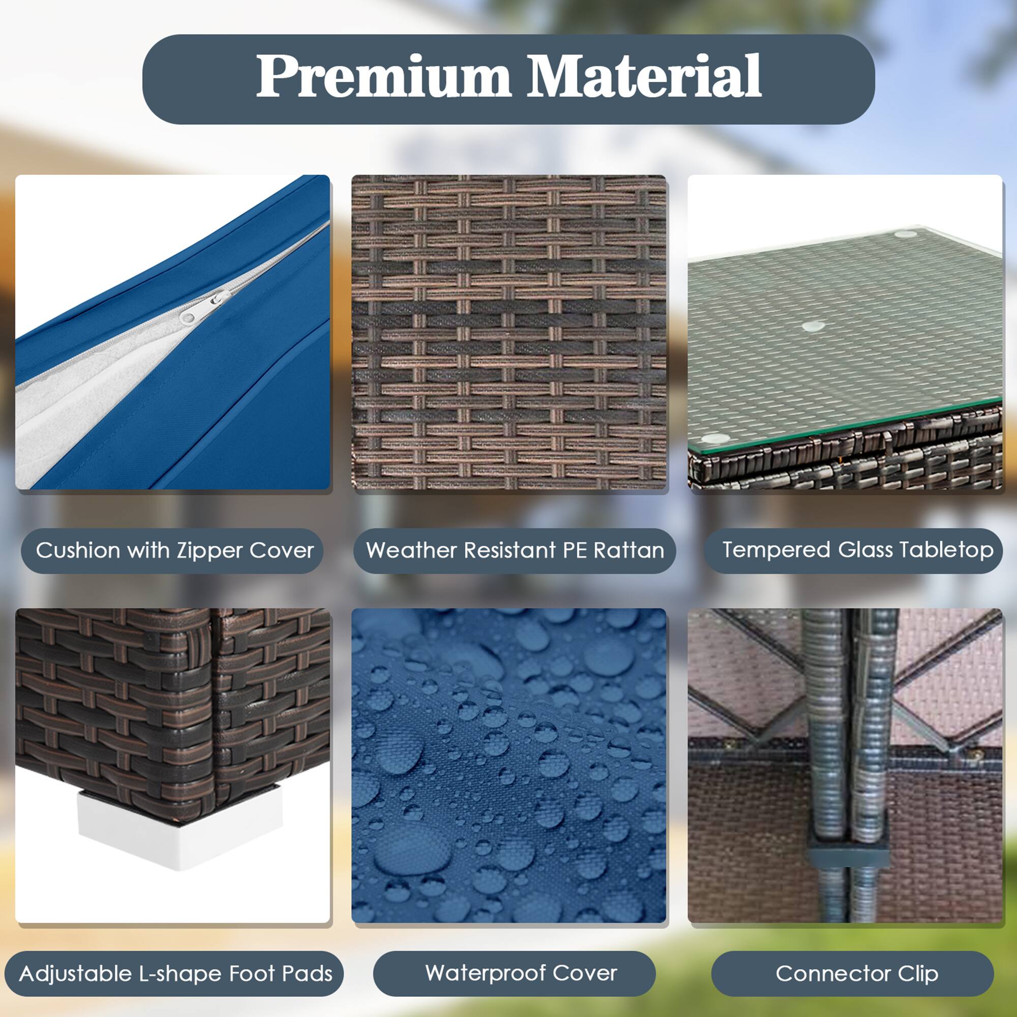 Premium Material

- Cushion with Zipper Cover
- Weather Resistant PE Rattan
- Tempered Glass Tabletop
- Adjustable L-shape Foot Pads
- Waterproof Cover
- Connector Clip