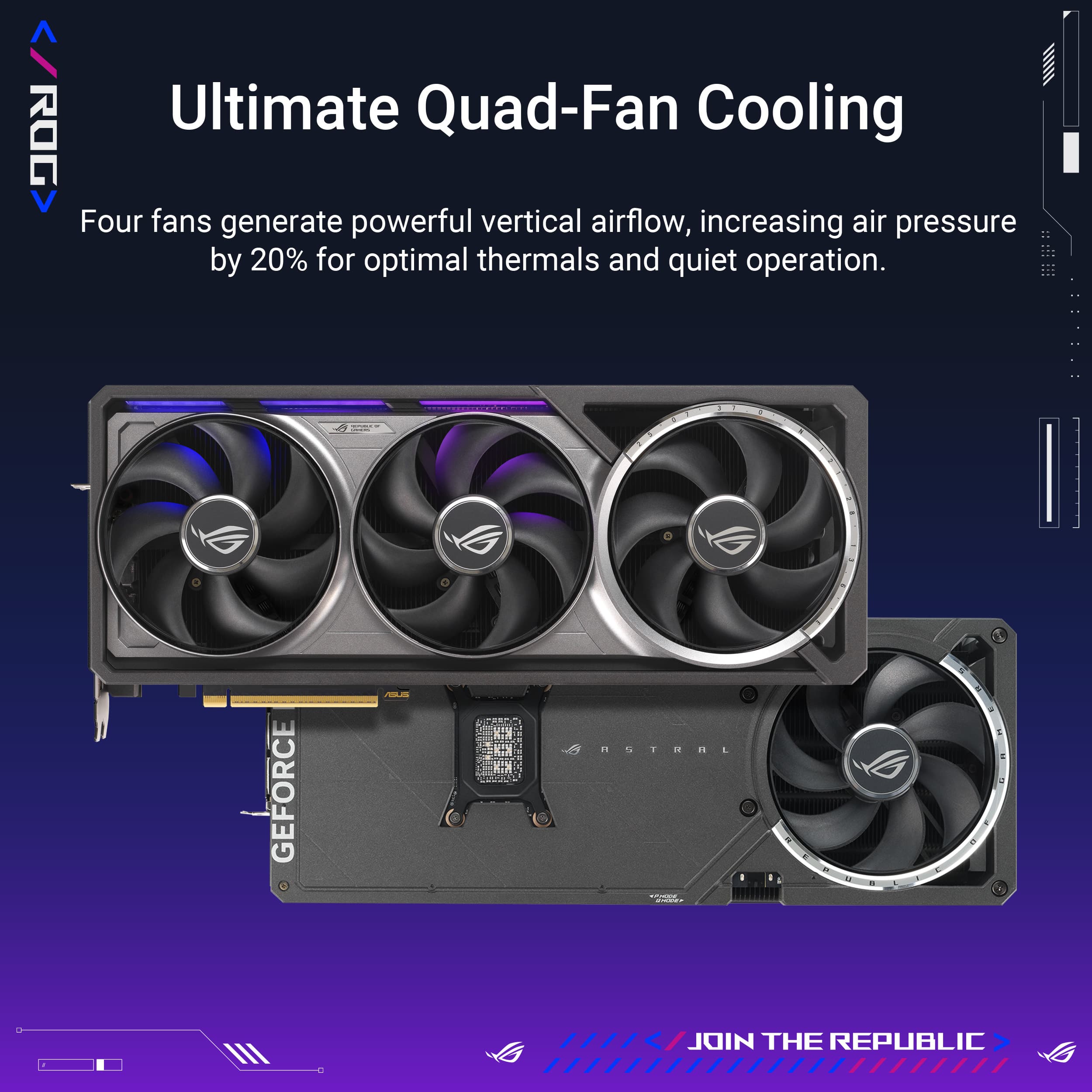 Ultimate Quad-Fan Cooling: ROG Four fans generate powerful vertical airflow, increasing air pressure by 20% for optimal thermals and quiet operation. Join the Republic.