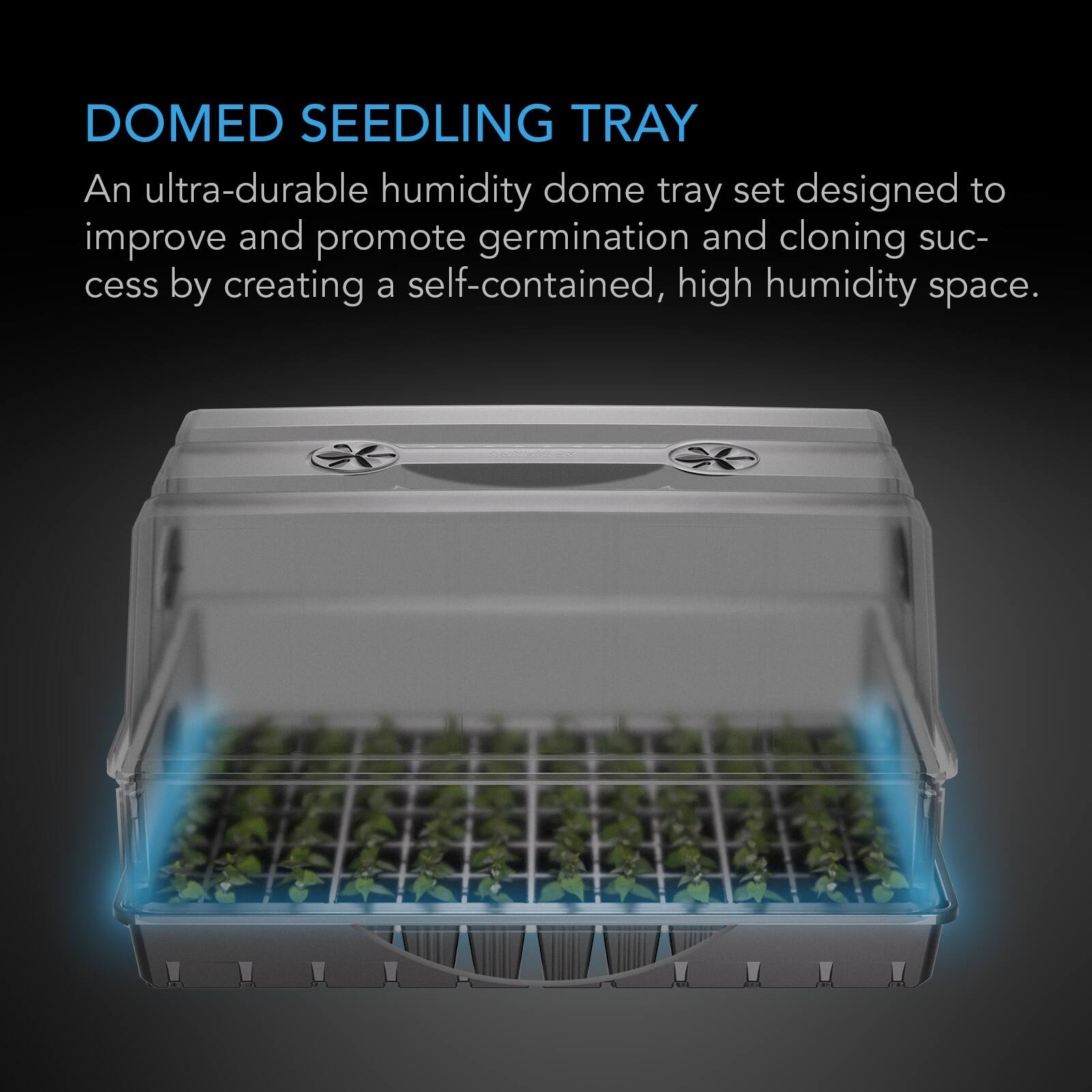 DOMED SEEDLING TRAY

An ultra-durable humidity dome tray set designed to improve and promote germination and cloning success by creating a self-contained, high humidity space.