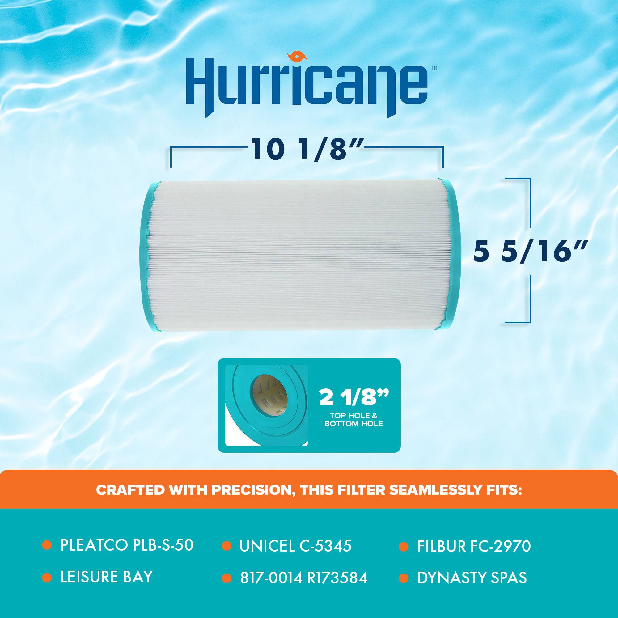 Hurricane  
10 1/8"  
5 5/16"  
2 1/8" TOP HOLE & BOTTOM HOLE  

CRAFTED WITH PRECISION, THIS FILTER SEAMLESSLY FITS:  
- PLEATCO PLB-S-50  
- UNICEL C-5345  
- LEISURE BAY  
- 817-0014 R173584  
- FILBUR FC-2970  
- DYNASTY SPAS