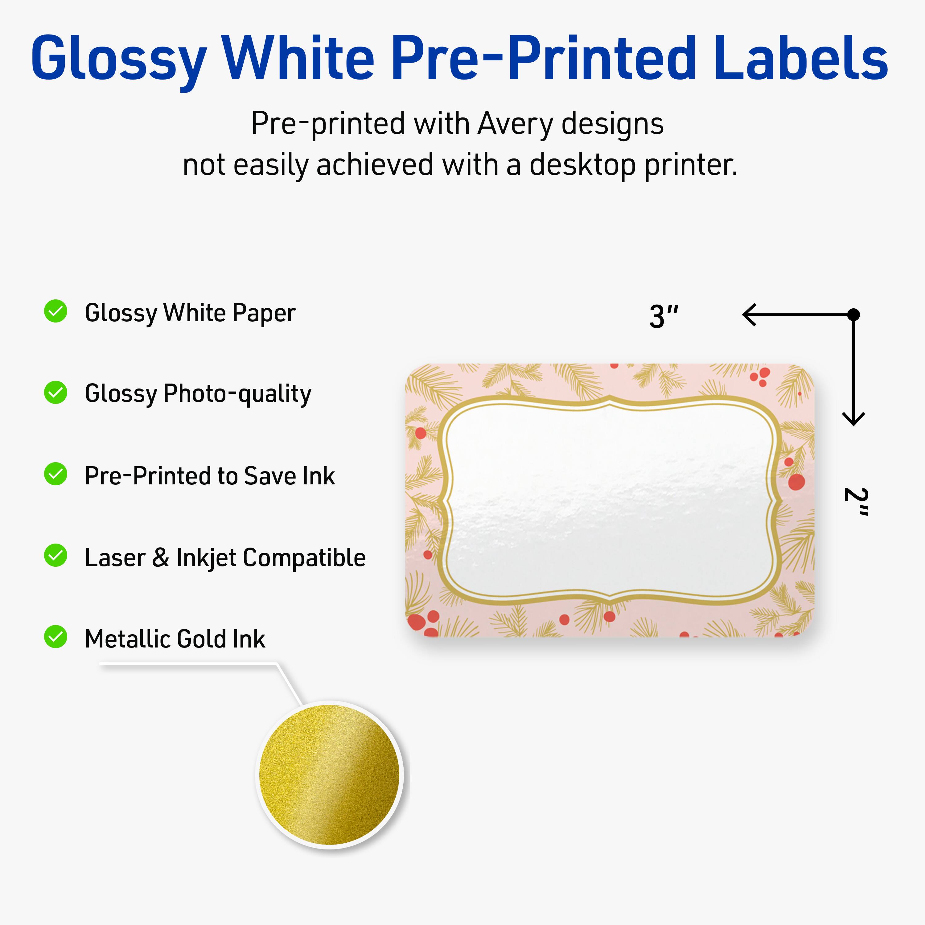 Glossy White Pre-Printed Labels

Pre-printed with Avery designs not easily achieved with a desktop printer.

- Glossy White Paper
- Glossy Photo-quality
- Pre-Printed to Save Ink
- Laser & Inkjet Compatible
- Metallic Gold Ink

3" x 2"