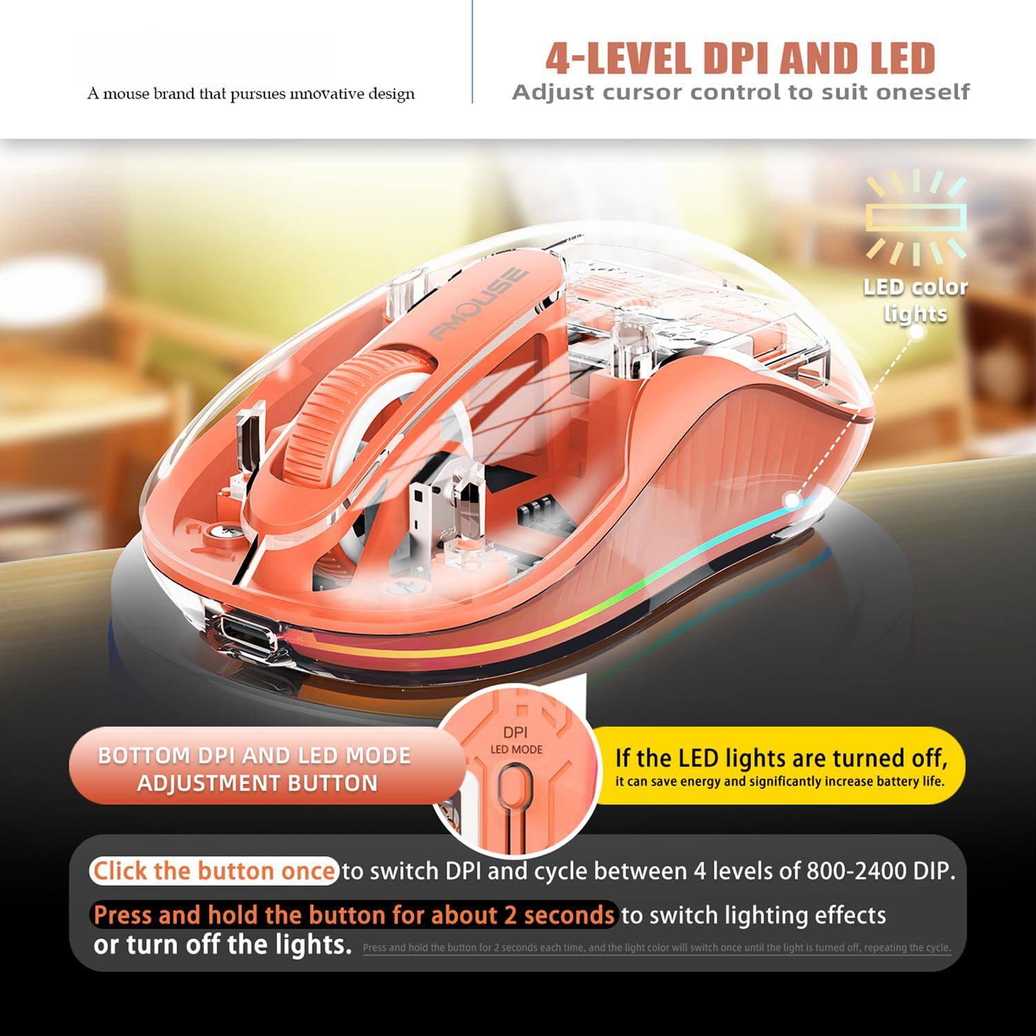 A mouse brand that pursues innovative design

4-LEVEL DPI AND LED  
Adjust cursor control to suit oneself

BOTTOM DPI AND LED MODE ADJUSTMENT BUTTON

Click the button once to switch DPI and cycle between 4 levels of 800-2400 DPI.

Press and hold the button for about 2 seconds to switch lighting effects or turn off the lights.

If the LED lights are turned off, it can save energy and significantly increase battery life.

Press and hold the button for 2 seconds each time, and the light color will switch once until the light is turned off, repeating the cycle.
