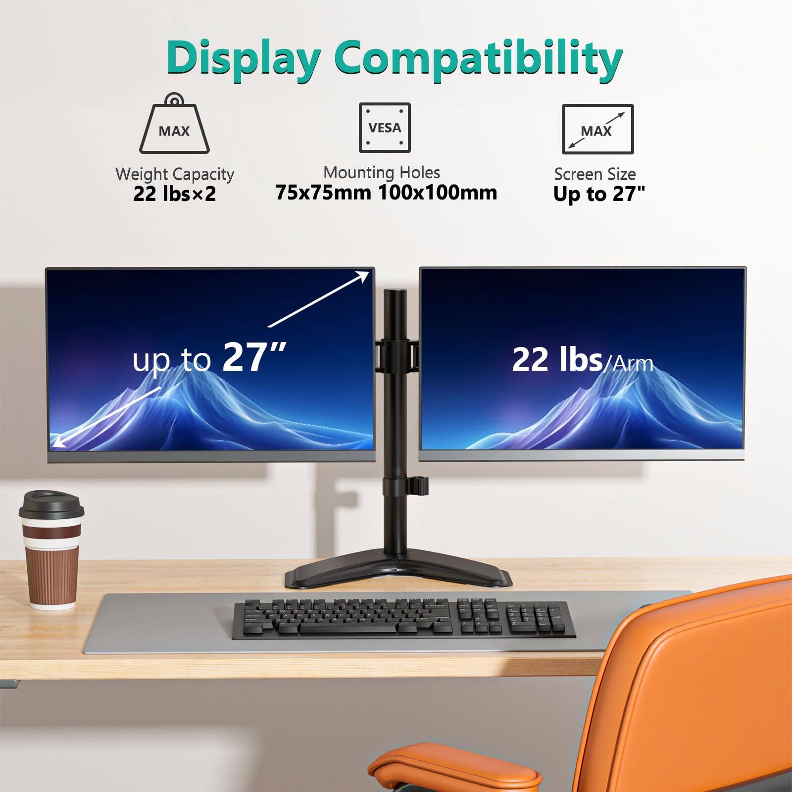 Display Compatibility

- Weight Capacity: 22 lbs x 2
- Mounting Holes: 75x75mm 100x100mm
- Screen Size: Up to 27"

22 lbs/Arm