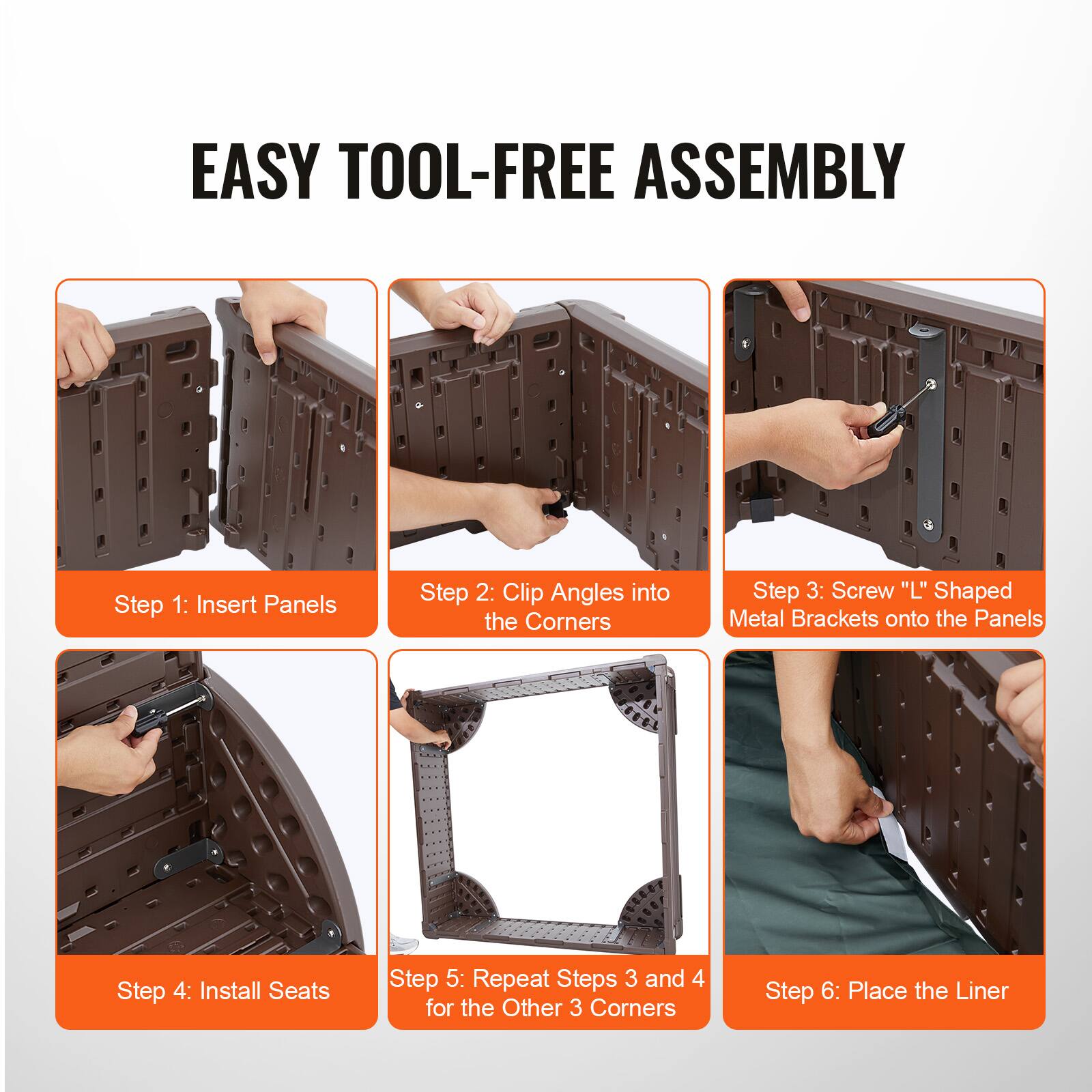 EASY TOOL-FREE ASSEMBLY

Step 1: Insert Panels

Step 2: Clip Angles into the Corners

Step 3: Screw "L" Shaped Metal Brackets onto the Panels

Step 4: Install Seats

Step 5: Repeat Steps 3 and 4 for the Other 3 Corners

Step 6: Place the Liner