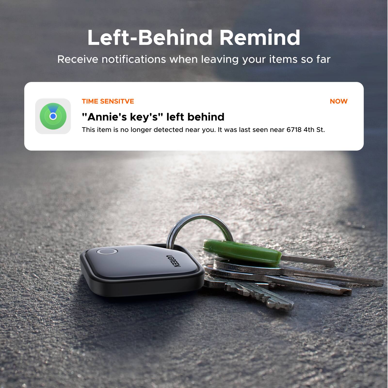 Left-Behind Remind  
Receive notifications when leaving your items so far

TIME SENSITIVE  
"Annie's key's" left behind  
This item is no longer detected near you. It was last seen near 6718 4th St.