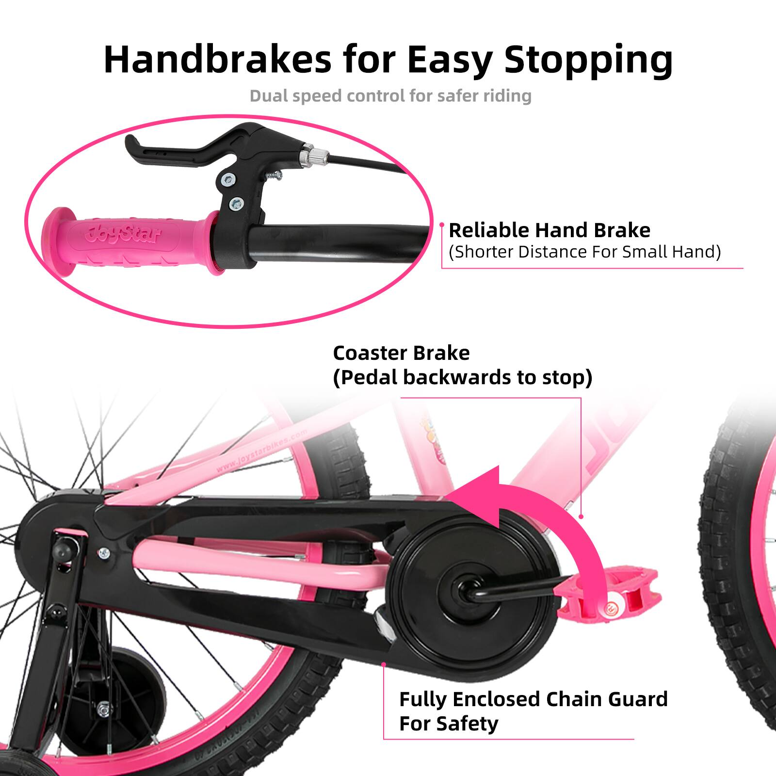 Handbrakes for Easy Stopping  
Dual speed control for safer riding  

- Reliable Hand Brake (Shorter Distance For Small Hand)  
- Coaster Brake (Pedal backwards to stop)  
- Fully Enclosed Chain Guard For Safety  

www.joystarbikes.com