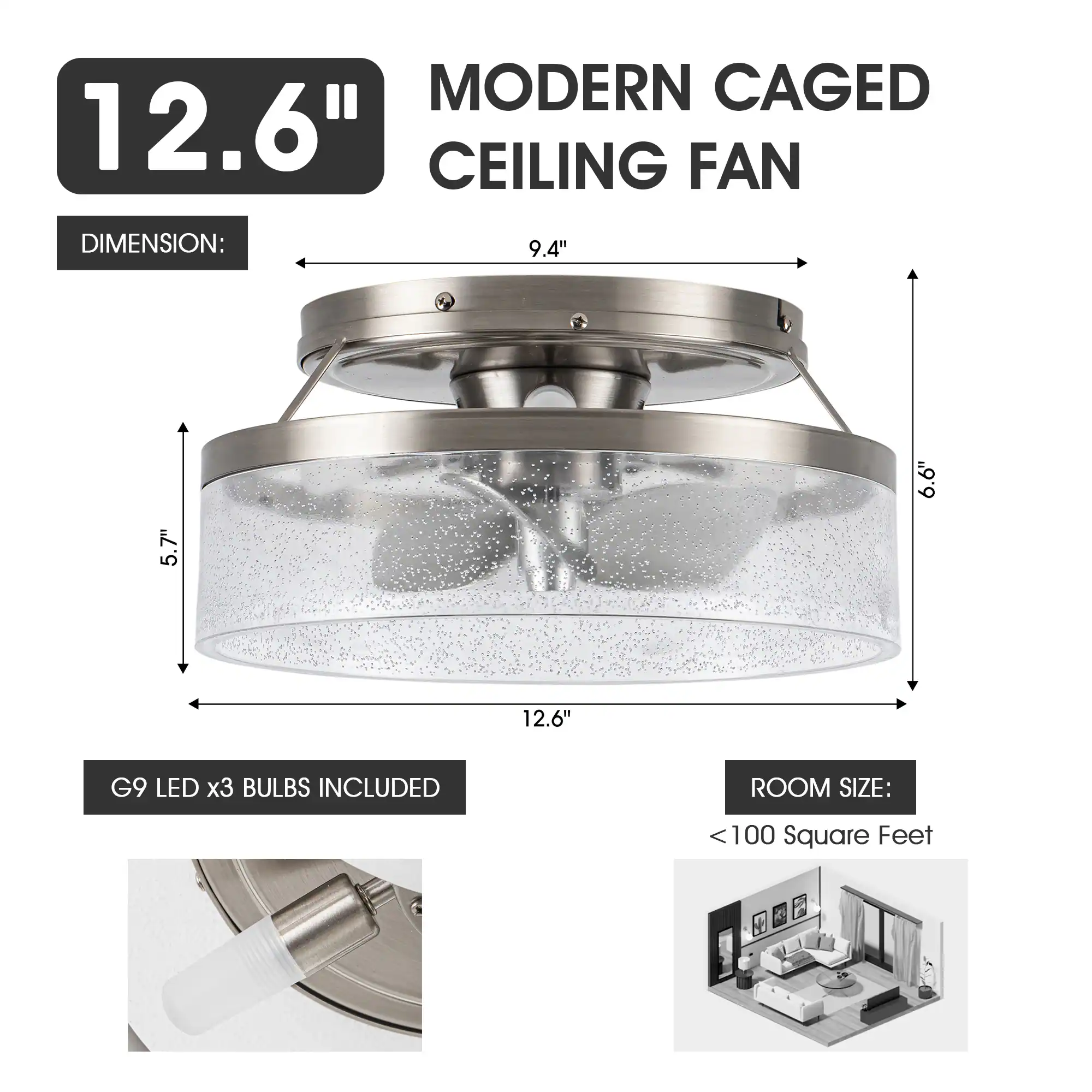 MODERN CAGED 12.6" CEILING FAN  
DIMENSION: 9.4" x 6.6" x 7" x 5"  
G9 LED x3 BULBS INCLUDED  
ROOM SIZE: < 100 Square Feet