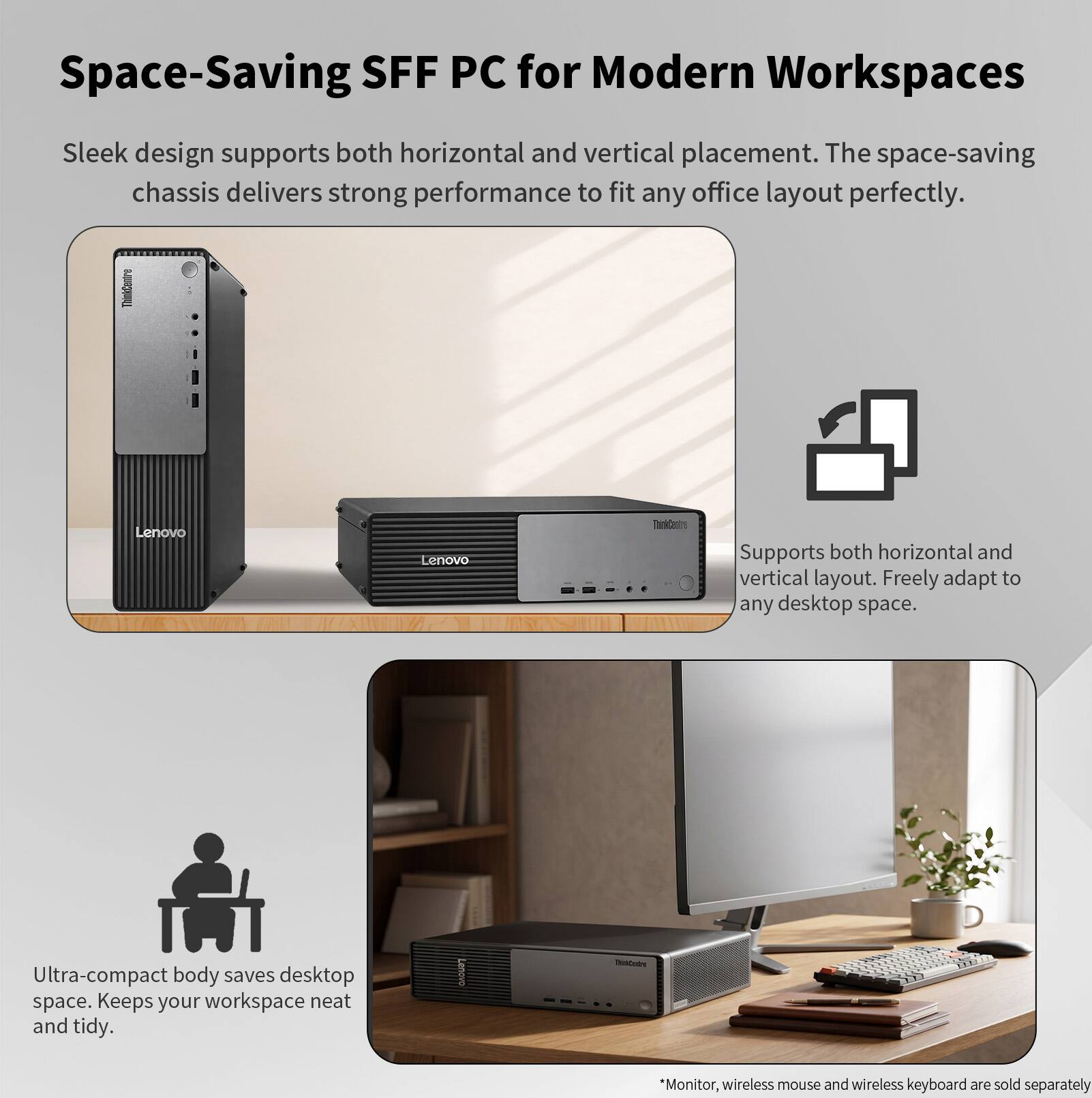 Space-Saving SFF PC for Modern Workspaces

Sleek design supports both horizontal and vertical placement. The space-saving chassis delivers strong performance to fit any office layout perfectly.

Lenovo TaiDeire

Supports both horizontal and vertical layout. Freely adapt to any desktop space.

Ultra-compact body saves desktop space. Keeps your workspace neat and tidy.

*Monitor, wireless mouse and wireless keyboard are sold separately