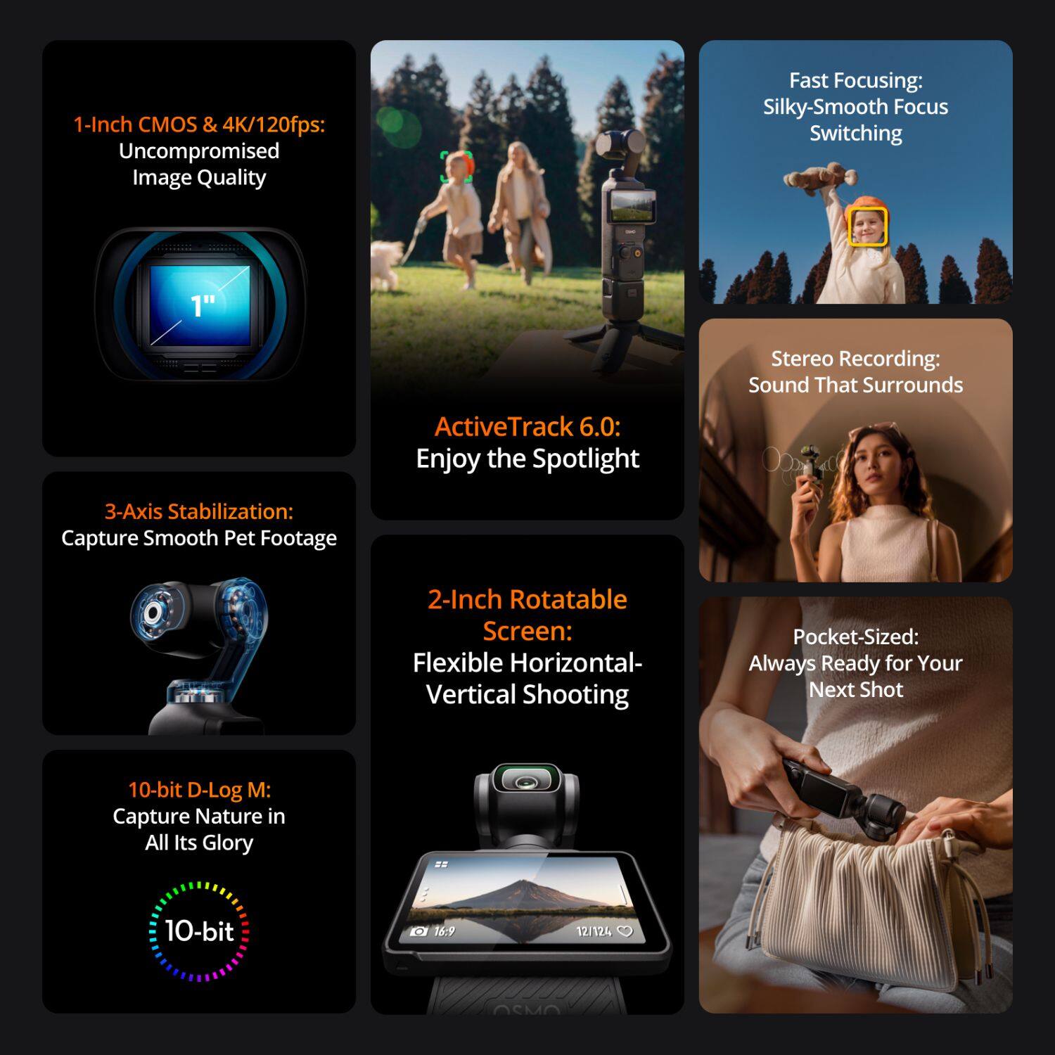 1-Inch CMOS & 4K/120fps: Uncompromised Image Quality

Fast Focusing: Silky-Smooth Focus Switching

Stereo Recording: Sound That Surrounds

ActiveTrack 6.0: Enjoy the Spotlight

3-Axis Stabilization: Capture Smooth Pet Footage

2-Inch Rotatable Screen: Flexible Horizontal-Vertical Shooting

Pocket-Sized: Always Ready for Your Next Shot

10-bit D-Log M: Capture Nature in All Its Glory

10-bit 16:9 12/124