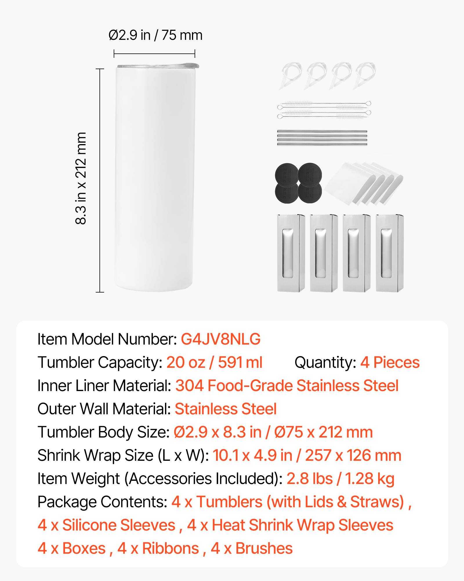 - Item Model Number: G4JV8NLG
- Tumbler Capacity: 20 oz / 591 ml
- Quantity: 4 Pieces
- Inner Liner Material: 304 Food-Grade Stainless Steel
- Outer Wall Material: Stainless Steel
- Tumbler Body Size: 2.9 in x 8.3 in / 75 mm x 212 mm
- Shrink Wrap Size (L x W): 10.1 in x 4.9 in / 257 mm x 126 mm
- Item Weight (Accessories Included): 2.8 lbs / 1.28 kg
- Package Contents: 4 x Tumblers (with Lids & Straws), 4 x Silicone Sleeves, 4 x Heat Shrink Wrap Sleeves, 4 x Boxes, 4 x Ribbons, 4 x Brushes
