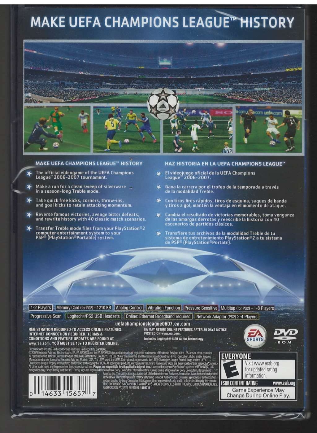 **MAKE UEFA CHAMPIONS LEAGUE™ HISTORY**

**MAKE UEFA CHAMPIONS LEAGUE™ HISTORY**
- The official videogame of the UEFA Champions League™ 2006-2007 tournament.
- Make a run for a clean sweep of silverware in a season-long Treble mode.
- Take quick free kicks, corners, throw-ins, and goal kicks to retain attacking momentum.
- Reverse famous victories, avenge bitter defeats, and rewrite history with 40 classic match scenarios.
- Transfer Treble mode files from your PlayStation®2 computer entertainment system to your PSP® (PlayStation®Portable) system.

**HAZ HISTORIA EN LA UEFA CHAMPIONS LEAGUE™**
- El videojuego oficial de la UEFA Champions League™ 2006-2007.
- Gana la carrera por el trofeo de la temporada a través de la modalidad Treble.
- Con tiros libres rápidos, tiros de esquina, saques de banda y tiros a gol, mantén la ventaja en el momento de ataque.
- Cambia el resultado de victorias memorables, toma venganza de las amargas derrotas y