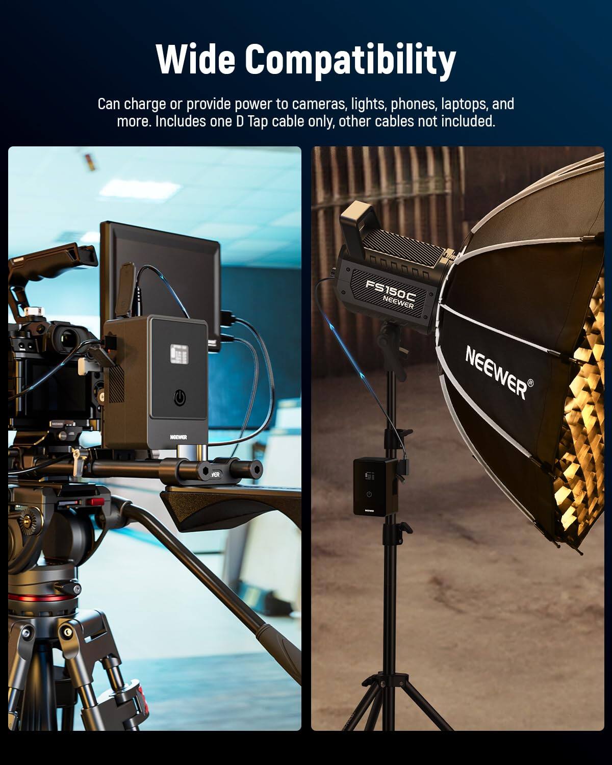 Wide Compatibility  
Can charge or provide power to cameras, lights, phones, laptops, and more. Includes one D Tap cable only, other cables not included.  
- FS150C NEEWER