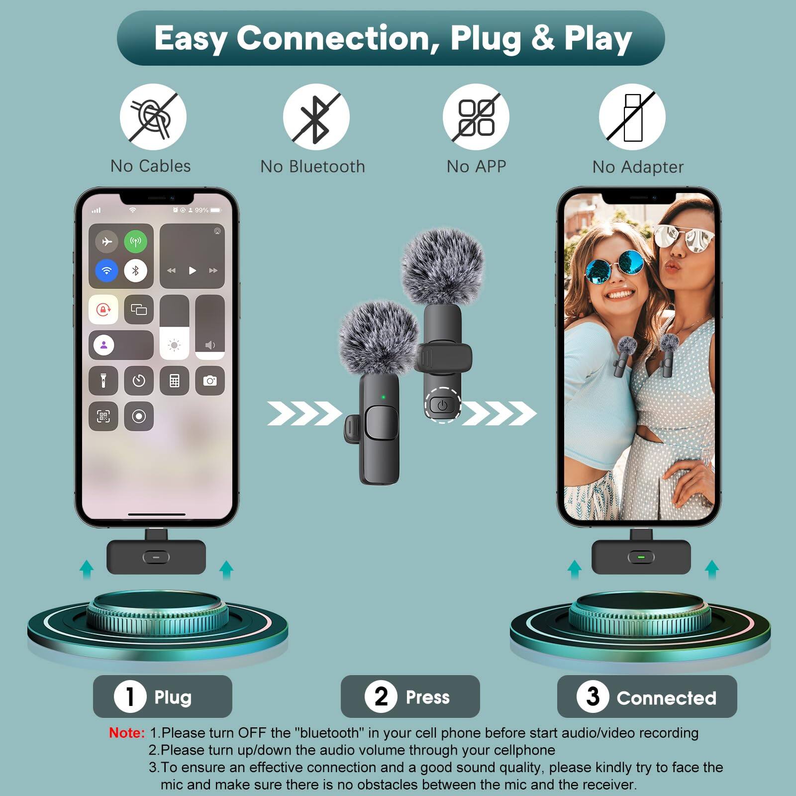Easy Connection, Plug & Play

- No Cables
- No Bluetooth
- No APP
- No Adapter

1. Plug
2. Press
3. Connected

Note:
1. Please turn OFF the "bluetooth" in your cell phone before start audio/video recording
2. Please turn up/down the audio volume through your cellphone
3. To ensure an effective connection and a good sound quality, please kindly try to face the mic and make sure there is no obstacles between the mic and the receiver.