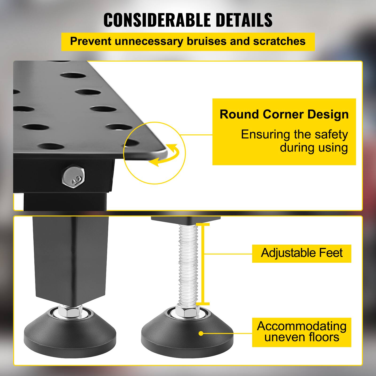 CONSIDERABLE DETAILS  
Prevent unnecessary bruises and scratches  

Round Corner Design  
Ensuring the safety during using  

Adjustable Feet  
Accommodating uneven floors
