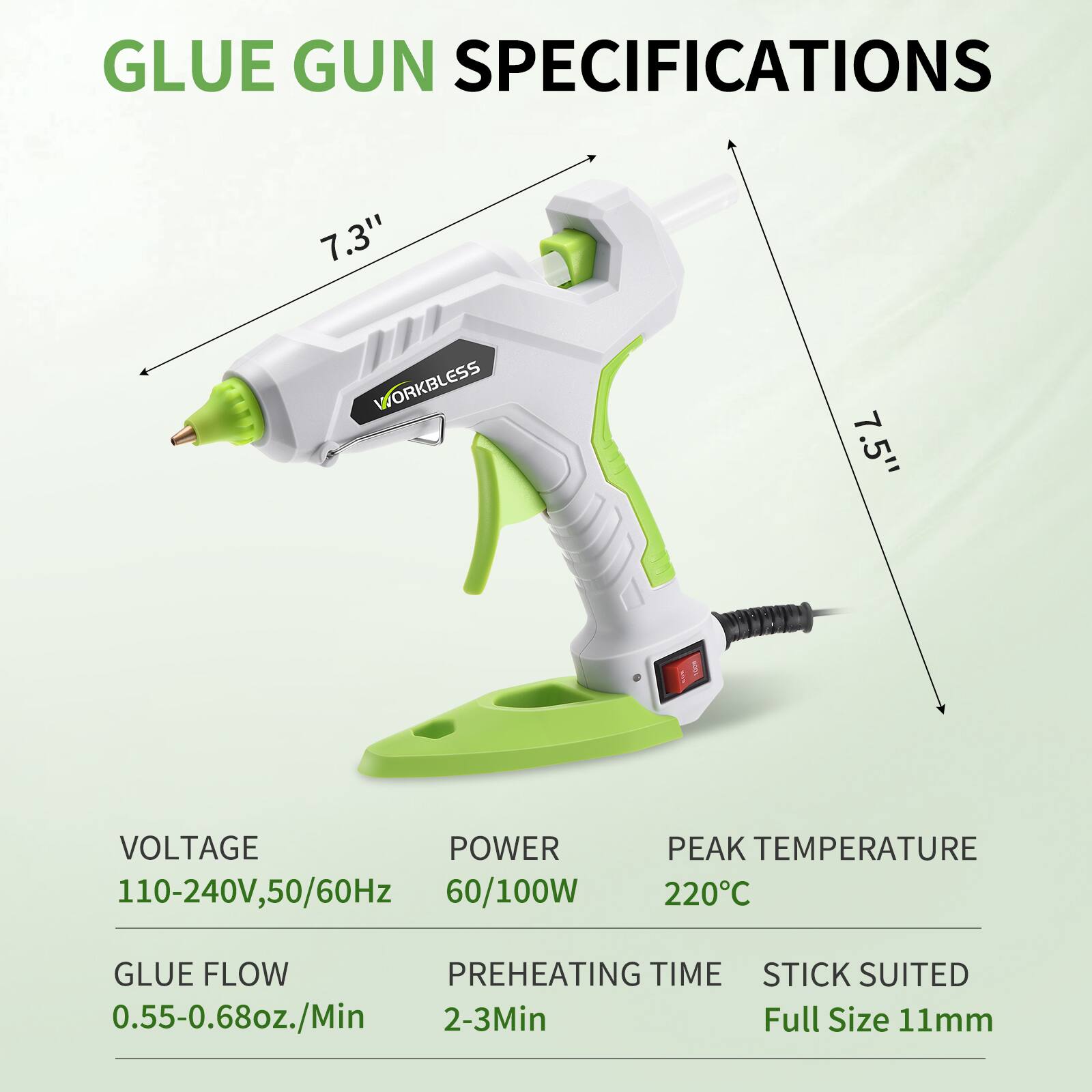GLUE GUN SPECIFICATIONS

- WORKBLESS
- 7.3" 
- 7.5" 
- VOLTAGE: 110-240V, 50/60Hz
- POWER: 60/100W
- PEAK TEMPERATURE: 220°C
- GLUE FLOW: 0.55-0.68oz./Min
- PREHEATING TIME: 2-3Min
- STICK SUITED: Full Size 11mm